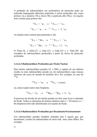 24
A produção de radionuclídeos em aceleradores de partículas pode ser
realizada empregando diferentes partículas a serem aceleradas, tais como
prótons (1
p1), deutério (2
H1), trício (3
H1) e partícula alfa (4
He2). As reações
mais comuns para prótons são:
A
X Z + 1
p 1 → A
X Z+1 + 1
n 0
A
X Z + 1
p 1 → A - 1
Y Z+1 + 2 .1
n 0
As reações mais comuns para partículas α são
A
X Z + 4
He 2 → A + 3
X Z+2 + 1
n 0
A
X Z + 4
He 2 → A + 2
X Z+2 + 2 . 1
n 0
O Fluor-18, o Gálio-57, o Iodo-123, o Iodo-125 e o Tálio-201 são
exemplos de radionuclídeos produzidos a partir de feixes de partículas
aceleradas.
1.3.4.4.3 Radionuclídeos Produzidos por Fissão Nuclear
Para muitos radionuclídeos pesados (A ≈ 200), a captura de um nêutron
resulta ou num radionuclídeo pesado ou em radionuclídeos cujas massas
atômicas são cerca de metade do nuclídeo alvo. Por exemplo, no caso de
235
U:
235
U92 + 1
n 0 → 236
U92 + γ (raro)
ou, numa reação muito mais freqüente,
235
U92 + 1
n 0 → 141
Ba56 + 91
Kr36 + 4 . 1
n 0
O processo de divisão de um núcleo pesado em dois mais leves é chamado
de fissão. Todos os elementos de número atômico entre z = 30 (zinco) e z =
66 (disprósio) têm sido identificados em reações de fissão.
1.3.4.4.4 Radionuclídeos Produzidos por Decaimento/Fracionamento
Um radionuclídeo gerador (também chamado pai) é aquele que, por
decaimento, resulta em radionuclídeo de meia-vida mais curta (filho). Por
exemplo:
 