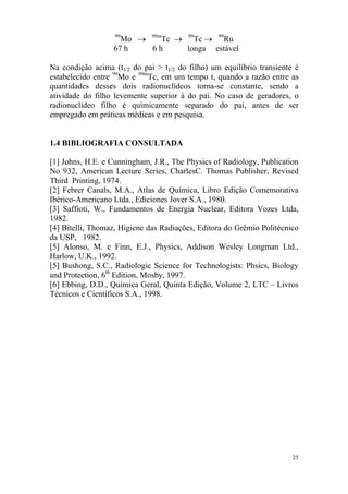 25
99
Mo → 99m
Tc → 99
Tc → 99
Ru
67 h 6 h longa estável
Na condição acima (t1/2 do pai > t1/2 do filho) um equilíbrio transiente é
estabelecido entre 99
Mo e 99m
Tc, em um tempo t, quando a razão entre as
quantidades desses dois radionuclídeos torna-se constante, sendo a
atividade do filho levemente superior à do pai. No caso de geradores, o
radionuclídeo filho é quimicamente separado do pai, antes de ser
empregado em práticas médicas e em pesquisa.
1.4 BIBLIOGRAFIA CONSULTADA
[1] Johns, H.E. e Cunningham, J.R., The Physics of Radiology, Publication
No 932, American Lecture Series, CharlesC. Thomas Publisher, Revised
Third Printing, 1974.
[2] Febrer Canals, M.A., Atlas de Química, Libro Edição Comemorativa
Ibérico-Americano Ltda., Ediciones Jover S.A., 1980.
[3] Saffioti, W., Fundamentos de Energia Nuclear, Editora Vozes Ltda,
1982.
[4] Bitelli, Thomaz, Higiene das Radiações, Editora do Grêmio Politécnico
da USP, 1982.
[5] Alonso, M. e Finn, E.J., Physics, Addison Wesley Longman Ltd.,
Harlow, U.K., 1992.
[5] Bushong, S.C., Radiologic Science for Technologists: Phsics, Biology
and Protection, 6th
Edition, Mosby, 1997.
[6] Ebbing, D.D., Química Geral, Quinta Edição, Volume 2, LTC – Livros
Técnicos e Científicos S.A., 1998.
 