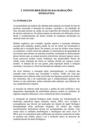 27
2 EFEITOS BIOLÓGICOS DAS RADIAÇÕES
IONIZANTES
2.1 INTRODUÇÃO
As propriedades da matéria são afetadas pela radiação em função do tipo de
processo associado à absorção de energia: excitação e /ou produção de
íons, ativação nuclear ou, ainda, no caso específico de nêutrons, à produção
de núcleos radioativos. Os efeitos podem ser descritos em diferentes níveis,
desde o comportamento do átomo isolado às mudanças produzidas no
material como um todo.
Sólidos orgânicos, por exemplo, quando sujeitos à excitação eletrônica
causada pela radiação, podem mudar de cor ou emitir luz (cintilação) à
medida que a excitação decai. No entanto, no caso de sólidos como metais
ou cerâmicas, o efeito maior da radiação é a transferência de quantidade de
movimento para átomos na estrutura cristalina, resultando no deslocamento
desses átomos que, ao ocupar posições intersticiais, deixam espaços vazios.
Esses processos podem causar mudanças nas propriedades físicas do
sólido, como alteração de forma ou inchaço devido aos espaços vazios
criados. A indução de cor em gemas, pela exposição destas à radiação
ionizante, é uma prova visível da interação da radiação com a matéria.
No nível atômico, a ionização afeta, principalmente, os elétrons das
camadas mais externas que circundam o núcleo. Tendo em vista que
justamente esses elétrons estão envolvidos nas ligações químicas de átomos
em moléculas, não é de surpreender que o comportamento químico dos
átomos ou das moléculas, ambos alterados pela radiação, seja diferente de
seu comportamento original.
A remoção de elétrons pode provocar a quebra de uma molécula e seus
fragmentos, dependendo da estabilidade química, podem se combinar, de
algumas maneiras diferentes, com o material do meio circundante.
A irradiação de material biológico pode resultar em transformação de
moléculas específicas (água, proteína, açúcar, DNA, etc.), levando a
conseqüências que devem ser analisadas em função do papel biológico
desempenhado pelas moléculas atingidas. Os efeitos das citadas
transformações moleculares devem ser acompanhados nas células, visto
serem estas as unidades morfológicas e fisiológicas dos seres vivos. O
DNA, por ser responsável pela codificação da estrutura molecular de todas
as enzimas das células, passa a ser a molécula chave no processo de
estabelecimento de danos biológicos.
 
