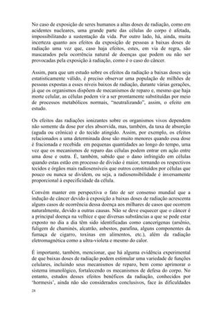 28
No caso de exposição de seres humanos a altas doses de radiação, como em
acidentes nucleares, uma grande parte das células do corpo é afetada,
impossibilitando a sustentação da vida. Por outro lado, há, ainda, muita
incerteza quanto aos efeitos da exposição de pessoas a baixas doses de
radiação uma vez que, caso haja efeitos, estes, em via de regra, são
mascarados pela ocorrência natural de doenças que podem ou não ser
provocadas pela exposição à radiação, como é o caso do câncer.
Assim, para que um estudo sobre os efeitos da radiação a baixas doses seja
estatisticamente válido, é preciso observar uma população de milhões de
pessoas expostas a esses níveis baixos de radiação, durante várias gerações,
já que os organismos dispõem de mecanismos de reparo e, mesmo que haja
morte celular, as células podem vir a ser prontamente substituídas por meio
de processos metabólicos normais, “neutralizando”, assim, o efeito em
estudo.
Os efeitos das radiações ionizantes sobre os organismos vivos dependem
não somente da dose por eles absorvida, mas, também, da taxa de absorção
(aguda ou crônica) e do tecido atingido. Assim, por exemplo, os efeitos
relacionados a uma determinada dose são muito menores quando essa dose
é fracionada e recebida em pequenas quantidades ao longo do tempo, uma
vez que os mecanismos de reparo das células podem entrar em ação entre
uma dose e outra. É, também, sabido que o dano infringido em células
quando estas estão em processo de divisão é maior, tornando os respectivos
tecidos e órgãos mais radiosensíveis que outros constituídos por células que
pouco ou nunca se dividem, ou seja, a radiosensibilidade é inversamente
proporcional à especificidade da célula.
Convém manter em perspectiva o fato de ser consenso mundial que a
indução de câncer devido à exposição a baixas doses de radiação acrescenta
alguns casos de ocorrência dessa doença aos milhares de casos que ocorrem
naturalmente, devido a outras causas. Não se deve esquecer que o câncer é
a principal doença na velhice e que diversas substâncias a que se pode estar
exposto no dia a dia têm sido identificadas como cancerígenas (arsênio,
fuligem de chaminés, alcatrão, asbestos, parafina, alguns componentes da
fumaça de cigarro, toxinas em alimentos, etc.), além da radiação
eletromagnética como a ultra-violeta e mesmo do calor.
É importante, também, mencionar, que há alguma evidência experimental
de que baixas doses de radiação podem estimular uma variedade de funções
celulares, incluindo seus mecanismos de reparo, bem como aprimorar o
sistema imunológico, fortalecendo os mecanismos de defesa do corpo. No
entanto, estudos desses efeitos benéficos da radiação, conhecidos por
‘hormesis’, ainda não são considerados conclusivos, face às dificuldades
 