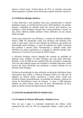 30
mesmo a baixas doses. Valores baixos de TLE, ao contrário, provocam
efeitos pequenos e isolados, de tal forma que o reparo molecular é possível.
2.2.2 Eficiência Biológica Relativa
A dose absorvida é uma grandeza física que, permanecendo os demais
parâmetros iguais, se correlaciona bem com o efeito biológico. No entanto,
quando a qualidade da radiação muda (de raios-X para nêutrons, por
exemplo), o efeito biológico causado não é necessariamente o mesmo, ou
seja, doses idênticas podem produzir efeitos diferentes em um mesmo
tecido ou órgão.
Assim, para caracterizar essa diferença, o conceito de eficiência biológica
relativa, EBR, foi introduzido, tendo esta eficiência sido definida como
sendo a razão entre a dose de uma radiação de referência, que produz um
determinado efeito biológico e a dose da radiação em estudo, necessária
para produzir o mesmo efeito. Normalmente, a radiação usada como
referência em muitas experiências é a radiação X, filtrada (camada semi-
redutora de 1,5 mm de Cu), de tensão de 200 kV (pico).
A eficiência biológica relativa depende não somente da qualidade da
radiação como, também, do efeito biológico que está sendo observado.
Quando o valor da EBR de uma radiação (alfa, por exemplo) é comparado
com o de outra radiação (gama, por exemplo) o resultado representa a razão
inversa das doses absorvidas que produzem a mesma extensão de um
definido efeito biológico.
Os fatores de ponderação de dose utilizados em proteção radiológica foram
selecionados para refletir a eficiência biológica relativa de cada tipo de
radiação em induzir efeitos estocásticos a baixas doses, sendo esta
eficiência função, primordialmente, da qualidade da radiação, expressa em
termos de Transferência Linear de Energia. A rigor, a EBR depende,
também, de outros fatores como taxa de dose, fracionamento da dose,
órgão ou tecido e mesmo da idade da pessoa irradiada.
2.3 EFEITOS RADIOQUÍMICOS IMEDIATOS
2.3.1 Produção de Elétrons Hidratados e Radicais Livres
Uma vez que a água é o principal componente das células, sendo
responsável por cerca de 70% da composição celular, a maior parte da
 