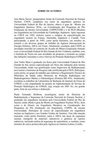 iii
SOBRE OS AUTORES
Ana Maria Xavier, pesquisadora titular da Comissão Nacional de Energia
Nuclear, CNEN, completou seu curso de engenharia química na
Universidade Federal do Rio de Janeiro, obteve o grau de Mestre em
Engenharia Química, M.Sc., na Coordenação dos Programas de Pós
Graduação da mesma Universidade, COPPE/UFRJ e o de Ph.D (Doutora
em Engenharia) na Universidade de Cambridge, Inglaterra. Após ingressar
na CNEN em 1982, realizou cursos e estágios de especialização em
engenharia nuclear na França, Alemanha, Inglaterra e Canadá. Vem
participando, a partir de 1993, como perita brasileira, em missões no
exterior e em diversos grupos de trabalho da Agência Internacional de
Energia Atômica, AIEA, em Viena. Atualmente, coordena, pela CNEN, as
atividades inseridas no contexto do Acordo de Mútua Cooperação firmado
com a Universidade Federal do Rio Grande do Sul. Colabora, também, com
o Instituto de Física em suas atividades de pesquisa e extensão no campo
das radiações ionizantes e com o Serviço de Proteção Radiológica-UFRGS.
José Tullio Moro é graduado em física pela Universidade Federal do Rio
Grande do Sul, possui especialização em física das radiações pela mesma
Universidade, tendo sua qualificação como Supervisor de Radioproteção
em Centros e Institutos de Pesquisa sido certificada pela CNEN. Participou,
como perito, no grupo de trabalho que elaborou o Regulamento Técnico do
Ministério da Saúde sobre Diretrizes de Proteção Radiológica em
Radiodiagnóstico Médico e Odontológico (Portaria MS 453). Atualmente,
coordena os trabalhos do Laboratório de Radiação do Instituto de Física da
UFRGS e está empenhando no projeto de implementação do Serviço de
Proteção Radiológica da UFRGS, cuja criação em 2001 foi, em grande
parte, fruto de seu esforço e dedicação.
Paulo Fernando Heilbron, tecnologista senior da Diretoria de
Radioproteção e Segurança da Comissão Nacional de Energia Nuclear, é
graduado em engenharia mecânica pela Universidade Federal do Rio de
Janeiro, tendo obtido o grau de Mestre em Engenharia Nuclear, M.Sc., bem
como o de Doutor em Engenharia Mecânica na Coordenação dos
Programas de Pós Graduação em Engenharia, COPPE, da mesma
Universidade. Participou de cursos de especialização em engenharia
nuclear na Inglaterra e nos Estados Unidos da América. Tem tido atuação
marcante, como perito brasileiro, junto à AIEA, nas áreas de segurança
nuclear, transporte de materiais radioativos e gerência de rejeitos
radiativos, incluindo análise de segurança de repositórios, e, também, como
instrutor de cursos promovidos pela Agência na América Latina e Caribe.
 