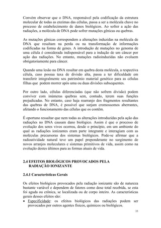 33
Convém observar que o DNA, responsável pela codificação da estrutura
molecular de todas as enzimas das células, passa a ser a molécula chave no
processo de estabelecimento de danos biológicos. Ao sofrer a ação das
radiações, a molécula de DNA pode sofrer mutações gênicas ou quebras.
As mutações gênicas correspondem a alterações induzidas na molécula de
DNA que resultam na perda ou na transformação de informações
codificadas na forma de genes. A introdução de mutações no genoma de
uma célula é considerada indispensável para a indução de um câncer por
ação das radiações. No entanto, mutações radioinduzidas não evoluem
obrigatoriamente para câncer.
Quando uma lesão no DNA resultar em quebra desta molécula, a respectiva
célula, caso possua taxa de divisão alta, passa a ter dificuldade em
transferir integralmente seu patrimônio material genético para as células
filhas que podem morrer após uma ou duas divisões subsequentes.
Por outro lado, células diferenciadas (que não sofrem divisão) podem
conviver com inúmeras quebras sem, contudo, terem suas funções
prejudicadas. No entanto, caso haja rearranjo dos fragmentos resultantes
das quebras de DNA, é possível que surjam cromossomos aberrantes,
afetando o funcionamento das células que os contêm.
É oportuno ressaltar que nem todas as alterações introduzidas pela ação das
radiações no DNA causam dano biológico. Assim é que o processo de
evolução dos seres vivos ocorreu, desde o princípio, em um ambiente do
qual as radiações ionizantes eram parte integrante e interagiam com as
moléculas precursoras dos sistemas biológicos. Pode-se afirmar que a
radioatividade natural teve um papel preponderante no surgimento de
novos arranjos moleculares e sistemas primitivos de vida, assim como na
evolução destes últimos para as formas atuais de vida.
2.4 EFEITOS BIOLÓGICOS PROVOCADOS PELA
RADIAÇÃO IONIZANTE
2.4.1 Características Gerais
Os efeitos biológicos provocados pela radiação ionizante são de natureza
bastante variável e dependem de fatores como dose total recebida, se esta
foi aguda ou crônica, se localizada ou de corpo inteiro. As características
gerais desses efeitos são:
• Especificidade: os efeitos biológicos das radiações podem ser
provocados por outros agentes físicos, químicos ou biológicos.
 