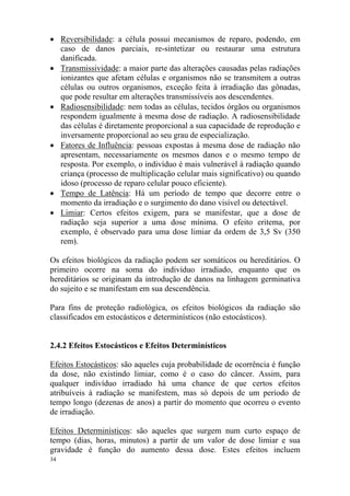 34
• Reversibilidade: a célula possui mecanismos de reparo, podendo, em
caso de danos parciais, re-sintetizar ou restaurar uma estrutura
danificada.
• Transmissividade: a maior parte das alterações causadas pelas radiações
ionizantes que afetam células e organismos não se transmitem a outras
células ou outros organismos, exceção feita à irradiação das gônadas,
que pode resultar em alterações transmissíveis aos descendentes.
• Radiosensibilidade: nem todas as células, tecidos órgãos ou organismos
respondem igualmente à mesma dose de radiação. A radiosensibilidade
das células é diretamente proporcional a sua capacidade de reprodução e
inversamente proporcional ao seu grau de especialização.
• Fatores de Influência: pessoas expostas à mesma dose de radiação não
apresentam, necessariamente os mesmos danos e o mesmo tempo de
resposta. Por exemplo, o indivíduo é mais vulnerável à radiação quando
criança (processo de multiplicação celular mais significativo) ou quando
idoso (processo de reparo celular pouco eficiente).
• Tempo de Latência: Há um período de tempo que decorre entre o
momento da irradiação e o surgimento do dano visível ou detectável.
• Limiar: Certos efeitos exigem, para se manifestar, que a dose de
radiação seja superior a uma dose mínima. O efeito eritema, por
exemplo, é observado para uma dose limiar da ordem de 3,5 Sv (350
rem).
Os efeitos biológicos da radiação podem ser somáticos ou hereditários. O
primeiro ocorre na soma do indivíduo irradiado, enquanto que os
hereditários se originam da introdução de danos na linhagem germinativa
do sujeito e se manifestam em sua descendência.
Para fins de proteção radiológica, os efeitos biológicos da radiação são
classificados em estocásticos e determinísticos (não estocásticos).
2.4.2 Efeitos Estocásticos e Efeitos Determinísticos
Efeitos Estocásticos: são aqueles cuja probabilidade de ocorrência é função
da dose, não existindo limiar, como é o caso do câncer. Assim, para
qualquer indivíduo irradiado há uma chance de que certos efeitos
atribuíveis à radiação se manifestem, mas só depois de um período de
tempo longo (dezenas de anos) a partir do momento que ocorreu o evento
de irradiação.
Efeitos Determinísticos: são aqueles que surgem num curto espaço de
tempo (dias, horas, minutos) a partir de um valor de dose limiar e sua
gravidade é função do aumento dessa dose. Estes efeitos incluem
 