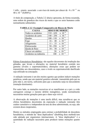 36
1 mSv, estaria associado a um risco de morte por câncer de 4 x 10 –5
ou
40 x 10 –6
(0,004%).
A título de comparação, a Tabela 2.2 abaixo apresenta, de forma resumida,
uma ordem de grandeza dos riscos de morte a que os seres humanos estão
normalmente submetidos:
TABELA 2.2 Exemplo Comparativo de Riscos de Morte
CAUSA RISCO DE MORTE
Todos os acidentes 310 – 630 x 10 -6
Acidentes de carro 140 – 250 x 10 -6
Quedas 100 - 110 x 10 -6
Fogo 16 - 40 x 10 -6
Afogamento 11 - 33 x 10 -6
Eletrocussão 50 - 250 x 10 -6
Queda de Raio 10 - 50 x 10 -6
Câncer em adultos 20 x 10 -6
Acidentes na indústria 100 x 10 –6
Efeitos Estocásticos Hereditários: são aqueles decorrentes da irradiação das
gônadas, que levam a alterações no material hereditário contido nos
gametas (óvulos e espermatozóides), alterações essas que podem ser
transmitidas aos descendentes, caso o óvulo ou espermatozóide danificado
seja utilizado na concepção.
A radiação ionizante é um dos muitos agentes que podem induzir mutações
genéticas, sendo que um material genético alterado transmitido pelo pai ou
pela mãe é, em teoria, suficiente para que a anomalia surja no descendente
(mutação dominante).
Por outro lado, as mutações recessivas só se manifestam se o pai e a mãe
carregarem consigo o mesmo defeito mutagênico, sendo normalmente
necessárias muitas gerações para que o dano seja visível.
A observação de mutações é uma tarefa difícil, mas acredita-se que os
efeitos hereditários decorrentes da exposição à radiação ionizante têm
caráter cumulativo e independem da taxa de dose administrada, ou seja, não
existem doses inoperantes.
Dentre os métodos empregados para estimar a probabilidade de desordens
hereditárias, o método da “dose duplicadora” (doubling dose method) tem
sido adotado por organismos internacionais. A “dose duplicadora” é a
quantidade de radiação necessária para produzir tantas mutações quanto
 