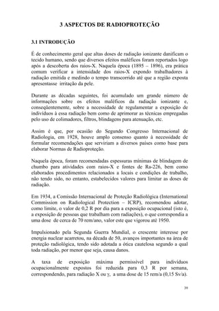39
3 ASPECTOS DE RADIOPROTEÇÃO
3.1 INTRODUÇÃO
É de conhecimento geral que altas doses de radiação ionizante danificam o
tecido humano, sendo que diversos efeitos maléficos foram reportados logo
após a descoberta dos raios-X. Naquela época (1895 – 1896), era prática
comum verificar a intensidade dos raios-X expondo trabalhadores à
radiação emitida e medindo o tempo transcorrido até que a região exposta
apresentasse irritação da pele.
Durante as décadas seguintes, foi acumulado um grande número de
informações sobre os efeitos maléficos da radiação ionizante e,
conseqüentemente, sobre a necessidade de regulamentar a exposição de
indivíduos à essa radiação bem como de aprimorar as técnicas empregadas
pelo uso de colimadores, filtros, blindagens para atenuação, etc.
Assim é que, por ocasião do Segundo Congresso Internacional de
Radiologia, em 1928, houve amplo consenso quanto à necessidade de
formular recomendações que serviriam a diversos países como base para
elaborar Normas de Radioproteção.
Naquela época, foram recomendadas espessuras mínimas de blindagem de
chumbo para atividades com raios-X e fontes de Ra-226, bem como
elaborados procedimentos relacionados a locais e condições de trabalho,
não tendo sido, no entanto, estabelecidos valores para limitar as doses de
radiação.
Em 1934, a Comissão Internacional de Proteção Radiológica (International
Commission on Radiological Protection – ICRP), recomendou adotar,
como limite, o valor de 0,2 R por dia para a exposição ocupacional (isto é,
a exposição de pessoas que trabalham com radiações), o que correspondia a
uma dose de cerca de 70 rem/ano, valor este que vigorou até 1950.
Impulsionado pela Segunda Guerra Mundial, o crescente interesse por
energia nuclear acarretou, na década de 50, avanços importantes na área de
proteção radiológica, tendo sido adotada a ótica cautelosa segundo a qual
toda radiação, por menor que seja, causa danos.
A taxa de exposição máxima permissível para indivíduos
ocupacionalmente expostos foi reduzida para 0,3 R por semana,
correspondendo, para radiação X ou γ, a uma dose de 15 rem/a (0,15 Sv/a).
 