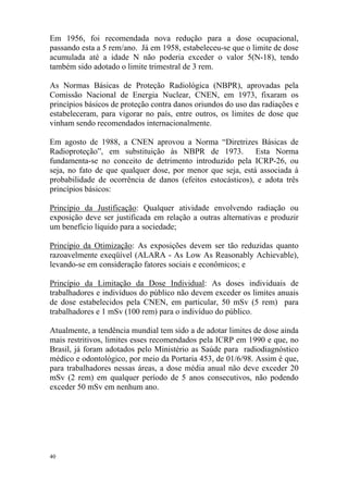 40
Em 1956, foi recomendada nova redução para a dose ocupacional,
passando esta a 5 rem/ano. Já em 1958, estabeleceu-se que o limite de dose
acumulada até a idade N não poderia exceder o valor 5(N-18), tendo
também sido adotado o limite trimestral de 3 rem.
As Normas Básicas de Proteção Radiológica (NBPR), aprovadas pela
Comissão Nacional de Energia Nuclear, CNEN, em 1973, fixaram os
princípios básicos de proteção contra danos oriundos do uso das radiações e
estabeleceram, para vigorar no país, entre outros, os limites de dose que
vinham sendo recomendados internacionalmente.
Em agosto de 1988, a CNEN aprovou a Norma “Diretrizes Básicas de
Radioproteção”, em substituição às NBPR de 1973. Esta Norma
fundamenta-se no conceito de detrimento introduzido pela ICRP-26, ou
seja, no fato de que qualquer dose, por menor que seja, está associada à
probabilidade de ocorrência de danos (efeitos estocásticos), e adota três
princípios básicos:
Princípio da Justificação: Qualquer atividade envolvendo radiação ou
exposição deve ser justificada em relação a outras alternativas e produzir
um benefício líquido para a sociedade;
Princípio da Otimização: As exposições devem ser tão reduzidas quanto
razoavelmente exeqüível (ALARA - As Low As Reasonably Achievable),
levando-se em consideração fatores sociais e econômicos; e
Princípio da Limitação da Dose Individual: As doses individuais de
trabalhadores e indivíduos do público não devem exceder os limites anuais
de dose estabelecidos pela CNEN, em particular, 50 mSv (5 rem) para
trabalhadores e 1 mSv (100 rem) para o indivíduo do público.
Atualmente, a tendência mundial tem sido a de adotar limites de dose ainda
mais restritivos, limites esses recomendados pela ICRP em 1990 e que, no
Brasil, já foram adotados pelo Ministério as Saúde para radiodiagnóstico
médico e odontológico, por meio da Portaria 453, de 01/6/98. Assim é que,
para trabalhadores nessas áreas, a dose média anual não deve exceder 20
mSv (2 rem) em qualquer período de 5 anos consecutivos, não podendo
exceder 50 mSv em nenhum ano.
 