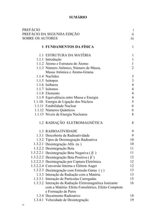 iv
SUMÁRIO
PREFÁCIO i
PREFÁCIO DA SEGUNDA EDIÇÃO ii
SOBRE OS AUTORES iii
1 FUNDAMENTOS DA FÍSICA 1
1.1 ESTRUTURA DA MATÉRIA 1
1.1.1 Introdução 1
1.1.2 Átomo e Estrutura do Átomo 1
1.1.3 Número Atômico, Número de Massa,
Massa Atômica e Átomo-Grama
2
1.1.4 Nuclídeo 3
1.1.5 Isótopos 3
1.1.6 Isóbaros 4
1.1.7 Isótonos 4
1.1.8 Elemento 4
1.1.9 Equivalência entre Massa e Energia 4
1.1.10. Energia de Ligação dos Núcleos 5
1.1.11 Estabilidade Nuclear 6
1.1.12 Números Quânticos 6
1.1.13 Níveis de Energia Nucleares 8
1.2 RADIAÇÃO ELETROMAGNÉTICA 8
1.3 RADIOATIVIDADE 9
1.3.1 Descoberta da Radioatividade 9
1.3.2 Tipos de Desintegração Radioativa 10
1.3.2.1 Desintegração Alfa (α ) 10
1.3.2.2 Desintegração Beta 11
1.3.2.2.1 Desintegração Beta Negativa ( β-
) 11
1.3.2.2.2 Desintegração Beta Positiva ( β+
) 12
1.3.2.2.3 Desintegração por Captura Eletrônica 12
1.3.2.2.4 Conversão Interna e Elétron Auger 12
1.3.2.3 Desintegração com Emissão Gama ( γ ) 13
1.3.3 Interação da Radiação com a Matéria 13
1.3.3.1 Interação de Partículas Carregadas 15
1.3.3.2 Interação da Radiação Eletromagnética Ionizante
com a Matéria: Efeito Fotoelétrico, Efeito Comptom
e Formação de Pares
16
1.3.4 Decaimento Radioativo 18
1.3.4.1 Velocidade de Desintegração 19
 