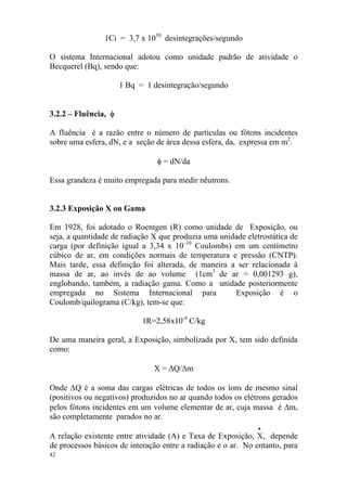 42
1Ci = 3,7 x 1010
desintegrações/segundo
O sistema Internacional adotou como unidade padrão de atividade o
Becquerel (Bq), sendo que:
1 Bq = 1 desintegração/segundo
3.2.2 – Fluência, φ
A fluência é a razão entre o número de partículas ou fótons incidentes
sobre uma esfera, dN, e a seção de área dessa esfera, da, expressa em m2
.
φ = dN/da
Essa grandeza é muito empregada para medir nêutrons.
3.2.3 Exposição X ou Gama
Em 1928, foi adotado o Roentgen (R) como unidade de Exposição, ou
seja, a quantidade de radiação X que produzia uma unidade eletrostática de
carga (por definição igual a 3,34 x 10–10
Coulombs) em um centímetro
cúbico de ar, em condições normais de temperatura e pressão (CNTP).
Mais tarde, essa definição foi alterada, de maneira a ser relacionada à
massa de ar, ao invés de ao volume (1cm3
de ar = 0,001293 g),
englobando, também, a radiação gama. Como a unidade posteriormente
empregada no Sistema Internacional para Exposição é o
Coulomb/quilograma (C/kg), tem-se que:
1R=2,58x10-4
C/kg
De uma maneira geral, a Exposição, simbolizada por X, tem sido definida
como:
X = ∆Q/∆m
Onde ∆Q é a soma das cargas elétricas de todos os íons de mesmo sinal
(positivos ou negativos) produzidos no ar quando todos os elétrons gerados
pelos fótons incidentes em um volume elementar de ar, cuja massa é ∆m,
são completamente parados no ar.
•
A relação existente entre atividade (A) e Taxa de Exposição, X, depende
de processos básicos de interação entre a radiação e o ar. No entanto, para
 