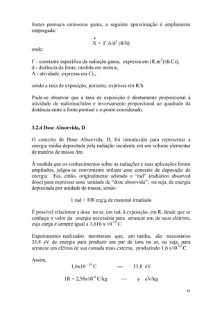 43
fontes pontuais emissoras gama, a seguinte aproximação é amplamente
empregada:
•
X = Γ A/d2
(R/h)
onde:
Γ - constante específica da radiação gama, expressa em (R.m2
)/(h.Ci);
d - distância da fonte, medida em metros;
A - atividade, expressa em Ci,,
sendo a taxa de exposição, portanto, expressa em R/h.
Pode-se observar que a taxa de exposição é diretamente proporcional à
atividade do radioinuclídeo e inversamente proporcional ao quadrado da
distância entre a fonte pontual e o ponto considerado.
3.2.4 Dose Absorvida, D
O conceito de Dose Absorvida, D, foi introduzido para representar a
energia média depositada pela radiação incidente em um volume elementar
de matéria de massa ∆m.
À medida que os conhecimentos sobre as radiações e suas aplicações foram
ampliados, julgou-se conveniente utilizar esse conceito de deposição de
energia. Foi, então, originalmente adotado o “rad” (radiation absorved
dose) para expressar uma unidade de “dose absorvida”, ou seja, de energia
depositada por unidade de massa, sendo:
1 rad = 100 erg/g de material irradiado
É possível relacionar a dose no ar, em rad, à exposição, em R, desde que se
conheça o valor da energia necessária para arrancar um de seus elétrons,
cuja carga é sempre igual a 1,610 x 10-19
C.
Experimentos realizados mostraram que, em média, são necessários
33,8 eV de energia para produzir um par de íons no ar, ou seja, para
arrancar um elétron de sua camada mais externa, produzindo 1,6 x10-19
C.
Assim,
1,6x10 –19
C ⎯ 33,8 eV
1R = 2,58x10-4
C/kg ⎯ y eV/kg
 