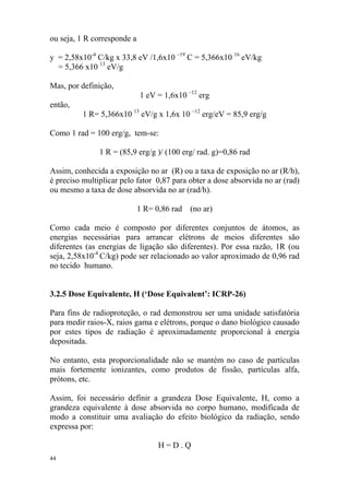 44
ou seja, 1 R corresponde a
y = 2,58x10-4
C/kg x 33,8 eV /1,6x10 –19
C = 5,366x10 16
eV/kg
= 5,366 x10 13
eV/g
Mas, por definição,
1 eV = 1,6x10 –12
erg
então,
1 R= 5,366x10 13
eV/g x 1,6x 10 –12
erg/eV = 85,9 erg/g
Como 1 rad = 100 erg/g, tem-se:
1 R = (85,9 erg/g )/ (100 erg/ rad. g)=0,86 rad
Assim, conhecida a exposição no ar (R) ou a taxa de exposição no ar (R/h),
é preciso multiplicar pelo fator 0,87 para obter a dose absorvida no ar (rad)
ou mesmo a taxa de dose absorvida no ar (rad/h).
1 R= 0,86 rad (no ar)
Como cada meio é composto por diferentes conjuntos de átomos, as
energias necessárias para arrancar elétrons de meios diferentes são
diferentes (as energias de ligação são diferentes). Por essa razão, 1R (ou
seja, 2,58x10-4
C/kg) pode ser relacionado ao valor aproximado de 0,96 rad
no tecido humano.
3.2.5 Dose Equivalente, H (‘Dose Equivalent’: ICRP-26)
Para fins de radioproteção, o rad demonstrou ser uma unidade satisfatória
para medir raios-X, raios gama e elétrons, porque o dano biológico causado
por estes tipos de radiação é aproximadamente proporcional à energia
depositada.
No entanto, esta proporcionalidade não se mantém no caso de partículas
mais fortemente ionizantes, como produtos de fissão, partículas alfa,
prótons, etc.
Assim, foi necessário definir a grandeza Dose Equivalente, H, como a
grandeza equivalente à dose absorvida no corpo humano, modificada de
modo a constituir uma avaliação do efeito biológico da radiação, sendo
expressa por:
H = D . Q
 