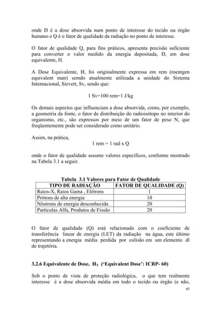 45
onde D é a dose absorvida num ponto de interesse do tecido ou órgão
humano e Q é o fator de qualidade da radiação no ponto de interesse.
O fator de qualidade Q, para fins práticos, apresenta precisão suficiente
para converter o valor medido da energia depositada, D, em dose
equivalente, H.
A Dose Equivalente, H, foi originalmente expressa em rem (roentgen
equivalent man) semdo atualmente utilizada a unidade do Sistema
Internacional, Sievert, Sv, sendo que:
1 Sv=100 rem=1 J/kg
Os demais aspectos que influenciam a dose absorvida, como, por exemplo,
a geometria da fonte, o fator de distribuição do radioisótopo no interior do
organismo, etc., são expressos por meio de um fator de peso N, que
freqüentemente pode ser considerado como unitário.
Assim, na prática,
1 rem = 1 rad x Q
onde o fator de qualidade assume valores específicos, conforme mostrado
na Tabela 3.1 a seguir.
Tabela 3.1 Valores para Fator de Qualidade
TIPO DE RADIAÇÃO FATOR DE QUALIDADE (Q)
Raios-X, Raios Gama , Elétrons 1
Prótons de alta energia 10
Nêutrons de energia desconhecida 20
Partículas Alfa, Produtos de Fissão 20
O fator de qualidade (Q) está relacionado com o coeficiente de
transferência linear de energia (LET) da radiação na água, este último
representando a energia média perdida por colisão em um elemento dl
de trajetória.
3.2.6 Equivalente de Dose, HT (‘Equivalent Dose’: ICRP- 60)
Sob o ponto de vista de proteção radiológica, o que tem realmente
interesse é a dose absorvida média em todo o tecido ou órgão (e não,
 