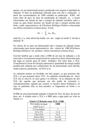 46
apenas, em um determinado ponto), ponderada com respeito à qualidade da
radiação. O fator de ponderação utilizado para este fim é conhecido, a
partir das recomendações de 1990 contidas na publicação ICRP –60,
como fator de peso ou fator de ponderação da radiação, wR e foram
selecionados em função do tipo e energia da radiação incidente sobre o
corpo ou, para fontes internas, em função do tipo e energia emitida pela
fonte, sendo representativos da Eficiência Biológica Relativa relacionada
aos efeitos estocásticos a baixas doses. Assim,
n
HT = ∑ wR . DTR
r=1
onde DTR é a dose absorvida média em um órgão ou tecido T, devido à
radiação R.
Os valores de wR para um determinado tipo e energia de radiação foram
selecionados para serem representativos dos valores de EBR (Eficiência
Biológica Relativa) em produzir efeitos estocásticos a baixas doses.
Convém lembrar que a razão entre a EBR de um tipo de radiação e a de
outro tipo é inversamente proporcional às respectivas doses absorvidas para
dar lugar ao mesmo grau de efeito biológico. Por outro lado, a TLE,
(Transferência Linear de Energia) representa a quantidade de energia média
perdida pela radiação por comprimento de um determinado meio (dE/dl),
sendo expressa, geralmente, em KeV/µ m.
As radiações podem ser divididas em dois grupos, as que possuem alto
TLE e as que possuem baixo TLE. As radiações consideradas de baixo
TLE são os raios-X, os raios gama e os elétrons. Já as radiações de alto
TLE são aquelas que possuem um alto poder de ionização e,
consequentemente, aquelas que causam os maiores danos biológicos, ou
seja, as partículas alfa, os íons pesados, os fragmentos de fissão e os
nêutrons.
O RBE de uma determinada radiação é função do TLE, da dose, da taxa de
dose, etc. A relação entre o TLE e o RBE para a água pode ser vista na
Tabela 3.2.
Tabela 3.2 Relação entre TLE e EBR
TLE médio na água
( KeV/µ m )
EBR
3,5 ou menos 1
3,5 a 7,0 1 a 2
7,0 a 23,0 2 a 5
23,0 a 53,0 5 a 10
53,0 a 175,0 10 a 20
 
