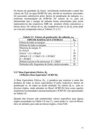 47
Os fatores de qualidade, Q, foram inicialmente estabelecidos a partir dos
valores da TLE na água (ICRP-26) mas, devido às incertezas associadas,
foi necessário substituí-los pelos fatores de ponderação da radiação, wT,
conforme recomendação do ICRP-60. Os valores de wT para um
determinado tipo e energia de radiação foram selecionados para serem
representativos das respectivas EBR em produzir efeitos estocásticos a
baixas doses. Os valores de wR são compatíveis com os de Q, como pode
ser visto por comparação entre as Tabelas 3.1 e 3.3.
Tabela 3.3 - Fatores de ponderação da radiação, wR
TIPO DE RADIAÇÀO E ENERGIA wR
Fótons de todas as energias 1
Elétrons de todas as energias 1
Nêutrons de energia E:
E<10 keV
10 keV ≤ E ≤ 100 keV
100 keV ≤ E ≤ 2 MeV ≤ E ≤ 20 MeV
E > 20 MeV
5
10
20
10
Prótons (exceto os de retrocesso) E > 2MeV 5
Partículas alfa, fragmentos de fissão, núcleos pesados 20
3.2.7 Dose Equivalente Efetiva, HE
(‘Effective Dose Equivalent’: ICRP-26)
A Dose Equivalente Efetiva, HE , é grandeza que expressa a soma dos
produtos de todas as doses equivalentes H pelos respectivos fatores de
ponderação wt. do órgão ou tecido irradiado. Os valores de wt para os
diversos órgãos, ainda adotados no Brasil (ICRP-26) bem como aqueles
atualmente recomendados internacionalmente ( ICRP 60 ) são apresentados
na Tabela 3.4.
Quando não tiverem sido estabelecidos valores específicos para alguns
órgãos (assinalados na Tabela 3.4 com *), como ainda é o caso do Brasil,
deve ser adotado, para cada um desses órgãos, o fator 0,06.
 