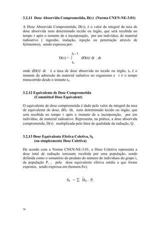 50
3.2.11 Dose Absorvida Comprometida, D(τ) (Norma CNEN-NE-3.01)
A Dose Absorvida Comprometida, D(τ), é o valor da integral da taxa de
dose absorvida num determinado tecido ou órgão, que será recebida no
tempo τ após o instante de a incorporação, por um indivíduo, de material
radioativo ( ingestão, inalação, injeção ou penetração através de
ferimentos), sendo expressa por:
t0 + τ
D(τ) = ∫ dD(t)/ dt . dt
t0
onde dD(t)/ dt é a taxa de dose absorvida no tecido ou órgão, t0 é o
instante da admissão do material radiativo no organismo e τ é o tempo
transcorrido desde o instante t0.
3.2.12 Equivalente de Dose Comprometida
(Committed Dose Equivalent)
O equivalente de dose comprometida é dado pelo valor da integral da taxa
de equivalente de dose, dHT /dt, num determinado tecido ou órgão, que
será recebida no tempo τ após o instante de a incorporação, por um
indivíduo, de material radioativo. Representa, na prática, a dose absorvida
comprometida, D(τ) , multiplicada pelo fator de qualidade da radiação, Q.
3.2.13 Dose Equivalente Efetiva Coletiva, SE
(ou simplesmente Dose Coletiva)
De acordo com a Norma CNEN-NE-3.01, a Dose Coletiva representa a
dose total de radiação ionizante recebida por uma população, sendo
definida como o somatório do produto do número de indivíduos do grupo i,
da população Pi , pela dose equivalente efetiva média a que foram
expostos, sendo expressa em (homem.Sv).
_
SE = ∑ HEi . Pi
 
