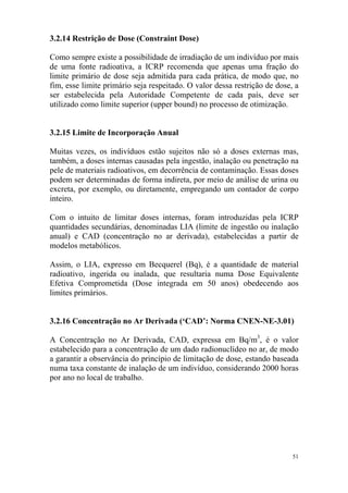 51
3.2.14 Restrição de Dose (Constraint Dose)
Como sempre existe a possibilidade de irradiação de um indivíduo por mais
de uma fonte radioativa, a ICRP recomenda que apenas uma fração do
limite primário de dose seja admitida para cada prática, de modo que, no
fim, esse limite primário seja respeitado. O valor dessa restrição de dose, a
ser estabelecida pela Autoridade Competente de cada país, deve ser
utilizado como limite superior (upper bound) no processo de otimização.
3.2.15 Limite de Incorporação Anual
Muitas vezes, os indivíduos estão sujeitos não só a doses externas mas,
também, a doses internas causadas pela ingestão, inalação ou penetração na
pele de materiais radioativos, em decorrência de contaminação. Essas doses
podem ser determinadas de forma indireta, por meio de análise de urina ou
excreta, por exemplo, ou diretamente, empregando um contador de corpo
inteiro.
Com o intuito de limitar doses internas, foram introduzidas pela ICRP
quantidades secundárias, denominadas LIA (limite de ingestão ou inalação
anual) e CAD (concentração no ar derivada), estabelecidas a partir de
modelos metabólicos.
Assim, o LIA, expresso em Becquerel (Bq), é a quantidade de material
radioativo, ingerida ou inalada, que resultaria numa Dose Equivalente
Efetiva Comprometida (Dose integrada em 50 anos) obedecendo aos
limites primários.
3.2.16 Concentração no Ar Derivada (‘CAD’: Norma CNEN-NE-3.01)
A Concentração no Ar Derivada, CAD, expressa em Bq/m3
, é o valor
estabelecido para a concentração de um dado radionuclídeo no ar, de modo
a garantir a observância do princípio de limitação de dose, estando baseada
numa taxa constante de inalação de um indivíduo, considerando 2000 horas
por ano no local de trabalho.
 