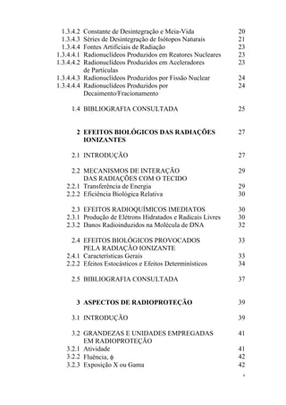 v
1.3.4.2 Constante de Desintegração e Meia-Vida 20
1.3.4.3 Séries de Desintegração de Isótopos Naturais 21
1.3.4.4 Fontes Artificiais de Radiação 23
1.3.4.4.1 Radionuclídeos Produzidos em Reatores Nucleares 23
1.3.4.4.2 Radionuclídeos Produzidos em Aceleradores
de Partículas
23
1.3.4.4.3 Radionuclídeos Produzidos por Fissão Nuclear 24
1.3.4.4.4 Radionuclídeos Produzidos por
Decaimento/Fracionamento
24
1.4 BIBLIOGRAFIA CONSULTADA 25
2 EFEITOS BIOLÓGICOS DAS RADIAÇÕES
IONIZANTES
27
2.1 INTRODUÇÃO 27
2.2 MECANISMOS DE INTERAÇÃO
DAS RADIAÇÕES COM O TECIDO
29
2.2.1 Transferência de Energia 29
2.2.2 Eficiência Biológica Relativa 30
2.3 EFEITOS RADIOQUÍMICOS IMEDIATOS 30
2.3.1 Produção de Elétrons Hidratados e Radicais Livres 30
2.3.2 Danos Radioinduzidos na Molécula de DNA 32
2.4 EFEITOS BIOLÓGICOS PROVOCADOS
PELA RADIAÇÃO IONIZANTE
33
2.4.1 Características Gerais 33
2.2.2 Efeitos Estocásticos e Efeitos Determinísticos 34
2.5 BIBLIOGRAFIA CONSULTADA 37
3 ASPECTOS DE RADIOPROTEÇÃO 39
3.1 INTRODUÇÃO 39
3.2 GRANDEZAS E UNIDADES EMPREGADAS
EM RADIOPROTEÇÃO
41
3.2.1 Atividade 41
3.2.2 Fluência, φ 42
3.2.3 Exposição X ou Gama 42
 