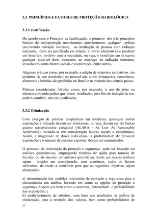 52
3.3 PRINCÍPIOS E FATORES DE PROTEÇÃO RADIOLÓGICA
3.3.1 Justificação
De acordo com o Princípio da Justificação, o primeiro dos três princípios
básicos de radioproteção mencionados anteriormente, qualquer prática
envolvendo radiação ionizante, ou irradiação de pessoas com radiação
ionizante, deve ser justificada em relação a outras alternativas e produzir
um benefício positivo para a sociedade, ou seja, o benefício em si supera
qualquer possível dano associado ao emprego da radiação ionizante,
levando em conta fatores sociais e econômicos, entre outros.
Algumas práticas como, por exemplo, a adição de materiais radioativos em
produtos de uso doméstico ou pessoal tais como brinquedos, cosméticos,
alimentos e bebidas são proibidas no Brasil e na maioria dos demais países.
Práticas consideradas frívolas como, por exemplo, o uso de jóias ou
adornos contendo pedras que foram irradiadas, para fins de indução de cor,
podem, também, não ser justificadas.
3.3.2 Otimização
Com exceção de práticas terapêuticas em medicina, quaisquer outras
exposições à radiação devem ser otimizadas, ou seja, devem ser tão baixas
quanto razoavelmente exeqüível (ALARA - As Low As Reasonably
Achievable), levando-se em consideração fatores sociais e econômicos.
Assim, a magnitude de doses individuais, a probabilidade de provocar
exposições e o número de pessoas expostas devem ser minimizados.
O processo de otimização da proteção e segurança pode ser baseado em
análises quantitativas, empregando técnicas de ajuda para tomada de
decisão, ou até mesmo em análises qualitativas, desde que nessas análises
sejam levados em consideração, com coerência, todos os fatores
relevantes, de modo a contribuir para que os seguintes objetivos sejam
alcançados:
a) determinação das medidas otimizadas de proteção e segurança para a
circunstância em análise, levando em conta as opções de proteção e
segurança disponíveis bem como a natureza, intensidade e probabilidade
das exposições; e
b) estabelecimento de critérios, com base nos resultados da análise de
otimização, para a restrição dos valores, bem como probabilidades de
 