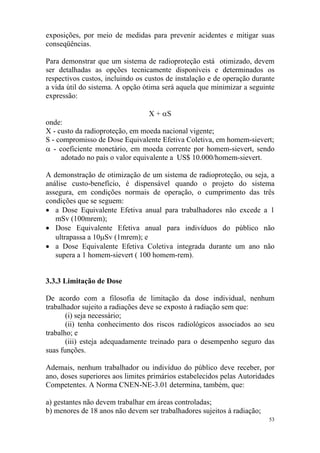 53
exposições, por meio de medidas para prevenir acidentes e mitigar suas
conseqüências.
Para demonstrar que um sistema de radioproteção está otimizado, devem
ser detalhadas as opções tecnicamente disponíveis e determinados os
respectivos custos, incluindo os custos de instalação e de operação durante
a vida útil do sistema. A opção ótima será aquela que minimizar a seguinte
expressão:
X + αS
onde:
X - custo da radioproteção, em moeda nacional vigente;
S - compromisso de Dose Equivalente Efetiva Coletiva, em homem-sievert;
α - coeficiente monetário, em moeda corrente por homem-sievert, sendo
adotado no país o valor equivalente a US$ 10.000/homem-sievert.
A demonstração de otimização de um sistema de radioproteção, ou seja, a
análise custo-benefício, é dispensável quando o projeto do sistema
assegura, em condições normais de operação, o cumprimento das três
condições que se seguem:
• a Dose Equivalente Efetiva anual para trabalhadores não excede a 1
mSv (100mrem);
• Dose Equivalente Efetiva anual para indivíduos do público não
ultrapassa a 10µSv (1mrem); e
• a Dose Equivalente Efetiva Coletiva integrada durante um ano não
supera a 1 homem-sievert ( 100 homem-rem).
3.3.3 Limitação de Dose
De acordo com a filosofia de limitação da dose individual, nenhum
trabalhador sujeito a radiações deve se exposto à radiação sem que:
(i) seja necessário;
(ii) tenha conhecimento dos riscos radiológicos associados ao seu
trabalho; e
(iii) esteja adequadamente treinado para o desempenho seguro das
suas funções.
Ademais, nenhum trabalhador ou indivíduo do público deve receber, por
ano, doses superiores aos limites primários estabelecidos pelas Autoridades
Competentes. A Norma CNEN-NE-3.01 determina, também, que:
a) gestantes não devem trabalhar em áreas controladas;
b) menores de 18 anos não devem ser trabalhadores sujeitos à radiação;
 
