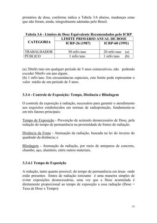 55
primários de dose, conforme indica a Tabela 3.6 abaixo, mudanças estas
que não foram, ainda, integralmente adotadas pelo Brasil.
Tabela 3.6 - Limites de Dose Equivalente Recomendados pelo ICRP
LIMITE PRIMÁRIO ANUAL DE DOSE
CATEGORIA ICRP-26 (1987) ICRP-60 (1991)
TRABALHADOR 50 mSv/ano 20 mSv/ano (a)
PÚBLICO 1 mSv/ano 1 mSv/ano (b)
(a) 20mSv/ano em qualquer período de 5 anos consecutivos, não podendo
exceder 50mSv em ano algum.
(b) 1 mSv/ano. Em circunstâncias especiais, este limite pode representar o
valor médio de um período de 5 anos.
3.3.4 - Controle de Exposição: Tempo, Distância e Blindagem
O controle da exposição à radiação, necessário para garantir o atendimento
aos requisitos estabelecidos em normas de radioproteção, fundamenta-se
em três fatores principais:
Tempo de Exposição - Prevenção de acúmulo desnecessário de Dose, pela
redução do tempo de permanência na proximidade de fontes de radiação.
Distância da Fonte - Atenuação da radiação, baseada na lei do inverso do
quadrado da distância; e
Blindagem - Atenuação da radiação, por meio de anteparos de concreto,
chumbo, aço, alumínio, entre outros materiais.
3.3.4.1 Tempo de Exposição
A redução, tanto quanto possível, do tempo de permanência em áreas onde
estão presentes fontes de radiação ionizante é uma maneira simples de
evitar exposições desnecessárias, uma vez que a Dose acumulada é
diretamente proporcional ao tempo de exposição a essa radiação (Dose =
Taxa de Dose x Tempo).
 
