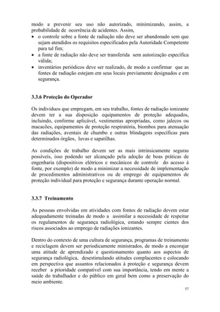 57
modo a prevenir seu uso não autorizado, minimizando, assim, a
probabilidade de ocorrência de acidentes. Assim,
• o controle sobre a fonte de radiação não deve ser abandonado sem que
sejam atendidos os requisitos especificados pela Autoridade Competente
para tal fim;
• a fonte de radiação não deve ser transferida sem autorização específica
válida;
• inventários periódicos deve ser realizado, de modo a confirmar que as
fontes de radiação estejam em seus locais previamente designados e em
segurança.
3.3.6 Proteção do Operador
Os indivíduos que empregam, em seu trabalho, fontes de radiação ionizante
devem ter a sua disposição equipamentos de proteção adequados,
incluindo, conforme aplicável, vestimentas apropriadas, como jalecos ou
macacões, equipamentos de proteção respiratória, biombos para atenuação
das radiações, aventais de chumbo e outras blindagens específicas para
determinados órgãos, luvas e sapatilhas.
As condições de trabalho devem ser as mais intrinsicamente seguras
possíveis, isso podendo ser alcançado pela adoção de boas práticas de
engenharia (dispositivos elétricos e mecânicos de controle do acesso à
fonte, por exemplo) de modo a minimizar a necessidade de implementação
de procedimentos administrativos ou de emprego de equipamentos de
proteção individual para proteção e segurança durante operação normal.
3.3.7 Treinamento
As pessoas envolvidas em atividades com fontes de radiação devem estar
adequadamente treinadas de modo a assimilar a necessidade de respeitar
os regulamentos de segurança radiológica, estando sempre cientes dos
riscos associados ao emprego de radiações ionizantes.
Dentro do contexto de uma cultura de segurança, programas de treinamento
e reciclagem devem ser periodicamente ministrados, de modo a encorajar
uma atitude de aprendizado e questionamento quanto aos aspectos de
segurança radiológica, desestimulando atitudes complacentes e colocando
em perspectiva que assuntos relacionados à proteção e segurança devem
receber a prioridade compatível com sua importância, tendo em mente a
saúde do trabalhador e do público em geral bem como a preservação do
meio ambiente.
 