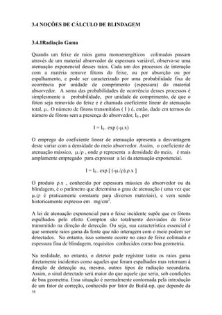 58
3.4 NOÇÕES DE CÁLCULO DE BLINDAGEM
3.4.1Radiação Gama
Quando um feixe de raios gama monoenergéticos colimados passam
através de um material absorvedor de espessura variável, observa-se uma
atenuação exponencial desses raios. Cada um dos processos de interação
com a matéria remove fótons do feixe, ou por absorção ou por
espalhamento, e pode ser caracterizado por uma probabilidade fixa de
ocorrência por unidade de comprimento (espessura) do material
absorvedor. A soma das probabilidades de ocorrência desses processos é
simplesmente a probabilidade, por unidade de comprimento, de que o
fóton seja removido do feixe e é chamada coeficiente linear de atenuação
total, µ.. O número de fótons transmitidos ( I ) é, então, dado em termos do
número de fótons sem a presença do absorvedor, I0 , por
I = I0 . exp (-µ.x)
O emprego do coeficiente linear de atenuação apresenta a desvantagem
deste variar com a densidade do meio absorvedor. Assim, o coeficiente de
atenuação mássico, µ./ρ , onde ρ representa a densidade do meio, é mais
amplamente empregado para expressar a lei da atenuação exponencial.
I = I0 . exp [ (-µ./ρ).ρ.x ]
O produto ρ.x , conhecido por espessura mássica do absorvedor ou da
blindagem, é o parâmetro que determina o grau de atenuação ( uma vez que
µ./ρ é praticamente constante para diversos materiais), e vem sendo
historicamente expresso em mg/cm2
.
A lei de atenuação exponencial para o feixe incidente supõe que os fótons
espalhados pelo efeito Compton são totalmente desviados do feixe
transmitido na direção de detecção. Ou seja, sua característica essencial é
que somente raios gama da fonte que não interagem com o meio podem ser
detectados. No entanto, isso somente ocorre no caso de feixe colimado e
espessura fina de blindagem, requisitos conhecidos como boa geometria.
Na realidade, no entanto, o detetor pode registrar tanto os raios gama
diretamente incidentes como aqueles que foram espalhados mas retornam à
direção de detecção ou, mesmo, outros tipos de radiação secundária.
Assim, o sinal detectado será maior do que aquele que seria, sob condições
de boa geometria. Essa situação é normalmente contornada pela introdução
de um fator de correção, conhecido por fator de Build-up, que depende da
 