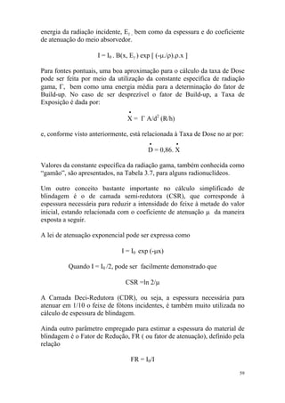 59
energia da radiação incidente, Eγ , bem como da espessura e do coeficiente
de atenuação do meio absorvedor.
I = I0 . B(x, Eγ ) exp [ (-µ./ρ).ρ.x ]
Para fontes pontuais, uma boa aproximação para o cálculo da taxa de Dose
pode ser feita por meio da utilização da constante específica de radiação
gama, Γ, bem como uma energia média para a determinação do fator de
Build-up. No caso de ser desprezível o fator de Build-up, a Taxa de
Exposição é dada por:
•
X = Γ A/d2
(R/h)
e, conforme visto anteriormente, está relacionada à Taxa de Dose no ar por:
• •
D = 0,86. X
Valores da constante específica da radiação gama, também conhecida como
“gamão”, são apresentados, na Tabela 3.7, para alguns radionuclídeos.
Um outro conceito bastante importante no cálculo simplificado de
blindagem é o de camada semi-redutora (CSR), que corresponde à
espessura necessária para reduzir a intensidade do feixe à metade do valor
inicial, estando relacionada com o coeficiente de atenuação µ da maneira
exposta a seguir.
A lei de atenuação exponencial pode ser expressa como
I = I0 exp (-µx)
Quando I = I0 /2, pode ser facilmente demonstrado que
CSR =ln 2/µ
A Camada Deci-Redutora (CDR), ou seja, a espessura necessária para
atenuar em 1/10 o feixe de fótons incidentes, é também muito utilizada no
cálculo de espessura de blindagem.
Ainda outro parâmetro empregado para estimar a espessura do material de
blindagem é o Fator de Redução, FR ( ou fator de atenuação), definido pela
relação
FR = I0/I
 