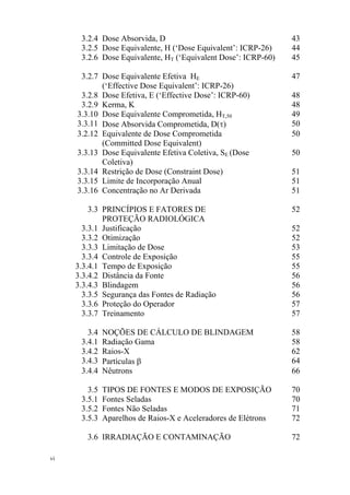 vi
3.2.4 Dose Absorvida, D 43
3.2.5 Dose Equivalente, H (‘Dose Equivalent’: ICRP-26) 44
3.2.6 Dose Equivalente, HT (‘Equivalent Dose’: ICRP-60) 45
3.2.7 Dose Equivalente Efetiva HE
(‘Effective Dose Equivalent’: ICRP-26)
47
3.2.8 Dose Efetiva, E (‘Effective Dose’: ICRP-60) 48
3.2.9 Kerma, K 48
3.3.10 Dose Equivalente Comprometida, HT,50 49
3.3.11 Dose Absorvida Comprometida, D(τ) 50
3.2.12 Equivalente de Dose Comprometida
(Committed Dose Equivalent)
50
3.3.13 Dose Equivalente Efetiva Coletiva, SE (Dose
Coletiva)
50
3.3.14 Restrição de Dose (Constraint Dose) 51
3.3.15 Limite de Incorporação Anual 51
3.3.16 Concentração no Ar Derivada 51
3.3 PRINCÍPIOS E FATORES DE
PROTEÇÃO RADIOLÓGICA
52
3.3.1 Justificação 52
3.3.2 Otimização 52
3.3.3 Limitação de Dose 53
3.3.4 Controle de Exposição 55
3.3.4.1 Tempo de Exposição 55
3.3.4.2 Distância da Fonte 56
3.3.4.3 Blindagem 56
3.3.5 Segurança das Fontes de Radiação 56
3.3.6 Proteção do Operador 57
3.3.7 Treinamento 57
3.4 NOÇÕES DE CÁLCULO DE BLINDAGEM 58
3.4.1 Radiação Gama 58
3.4.2 Raios-X 62
3.4.3 Partículas β 64
3.4.4 Nêutrons 66
3.5 TIPOS DE FONTES E MODOS DE EXPOSIÇÃO 70
3.5.1 Fontes Seladas 70
3.5.2 Fontes Não Seladas 71
3.5.3 Aparelhos de Raios-X e Aceleradores de Elétrons 72
3.6 IRRADIAÇÃO E CONTAMINAÇÃO 72
 