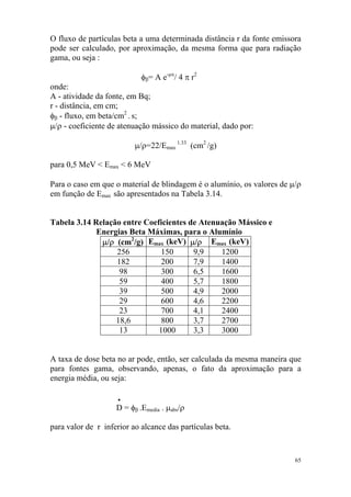 65
O fluxo de partículas beta a uma determinada distância r da fonte emissora
pode ser calculado, por aproximação, da mesma forma que para radiação
gama, ou seja :
φβ= A e-µx
/ 4 π r2
onde:
A - atividade da fonte, em Bq;
r - distância, em cm;
φβ - fluxo, em beta/cm2
. s;
µ/ρ - coeficiente de atenuação mássico do material, dado por:
µ/ρ=22/Emax
1.33
(cm2
/g)
para 0,5 MeV < Emax < 6 MeV
Para o caso em que o material de blindagem é o alumínio, os valores de µ/ρ
em função de Emax são apresentados na Tabela 3.14.
Tabela 3.14 Relação entre Coeficientes de Atenuação Mássico e
Energias Beta Máximas, para o Alumínio
µ/ρ (cm2
/g) Emax (keV) µ/ρ Emax (keV)
256 150 9,9 1200
182 200 7,9 1400
98 300 6,5 1600
59 400 5,7 1800
39 500 4,9 2000
29 600 4,6 2200
23 700 4,1 2400
18,6 800 3,7 2700
13 1000 3,3 3000
A taxa de dose beta no ar pode, então, ser calculada da mesma maneira que
para fontes gama, observando, apenas, o fato da aproximação para a
energia média, ou seja:
•
D = φβ .Emedia . µabs/ρ
para valor de r inferior ao alcance das partículas beta.
 