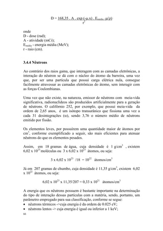 66
D = 168,35 . A . exp (-µ.x) . Emédia. (µ/ρ)
r2
onde
D - dose (rad);
A - atividade (mCi);
Emédia - energia média (MeV);
r - raio (cm).
3.4.4 Nêutrons
Ao contrário dos raios gama, que interagem com as camadas eletrônicas, a
interação do nêutron se dá com o núcleo do átomo da barreira, uma vez
que, por ser uma partícula que possui carga elétrica nula, consegue
facilmente atravessar as camadas eletrônicas do átomo, sem interagir com
as forças Coulombianas.
Uma vez que não existe, na natureza, emissor de nêutrons com meia-vida
significativa, radionuclídeos são produzidos artificialmente para a geração
de nêutrons. O califórnio 252, por exemplo, que possui meia-vida da
ordem de 2,65 anos, é um isótopo transurânico que fissiona uma vez a
cada 31 desintegrações (α), sendo 3,76 o número médio de nêutrons
emitido por fissão.
Os elementos leves, por possuírem uma quantidade maior de átomos por
cm3
, conforme exemplificado a seguir, são mais eficientes para atenuar
nêutrons do que os elementos pesados.
Assim, em 18 gramas de água, cuja densidade é 1 g/cm3
, existem
6,02 x 1023
moléculas ou 3 x 6,02 x 1023
átomos, ou seja:
3 x 6,02 x 1023
/18 = 1022
átomos/cm3
Já em 207 gramas de chumbo, cuja densidade é 11,35 g/cm3
, existem 6,02
x 1022
átomos, ou seja:
6,02 x 1023
x 11,35/207 = 0,33 x 1021
átomos/cm3
A energia que os nêutrons possuem é bastante importante na determinação
do tipo de interação dessas partículas com a matéria, sendo, portanto, um
parâmetro empregado para sua classificação, conforme se segue:
• nêutrons térmicos ->cuja energia é da ordem de 0.025 eV;
• nêutrons lentos -> cuja energia é igual ou inferior a 1 keV;
 