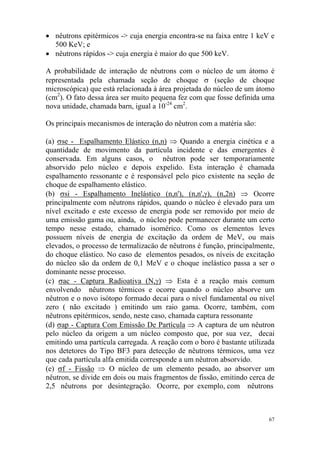 67
• nêutrons epitérmicos -> cuja energia encontra-se na faixa entre 1 keV e
500 KeV; e
• nêutrons rápidos -> cuja energia é maior do que 500 keV.
A probabilidade de interação de nêutrons com o núcleo de um átomo é
representada pela chamada seção de choque σ (seção de choque
microscópica) que está relacionada à área projetada do núcleo de um átomo
(cm2
). O fato dessa área ser muito pequena fez com que fosse definida uma
nova unidade, chamada barn, igual a 10-24
cm2
.
Os principais mecanismos de interação do nêutron com a matéria são:
(a) σse - Espalhamento Elástico (n,n) ⇒ Quando a energia cinética e a
quantidade de movimento da partícula incidente e das emergentes é
conservada. Em alguns casos, o nêutron pode ser temporariamente
absorvido pelo núcleo e depois expelido. Esta interação é chamada
espalhamento ressonante e é responsável pelo pico existente na seção de
choque de espalhamento elástico.
(b) σsi - Espalhamento Inelástico (n,n'), (n,n',γ), (n,2n) ⇒ Ocorre
principalmente com nêutrons rápidos, quando o núcleo é elevado para um
nível excitado e este excesso de energia pode ser removido por meio de
uma emissão gama ou, ainda, o núcleo pode permanecer durante um certo
tempo nesse estado, chamado isomérico. Como os elementos leves
possuem níveis de energia de excitação da ordem de MeV, ou mais
elevados, o processo de termalizacäo de nêutrons é função, principalmente,
do choque elástico. No caso de elementos pesados, os níveis de excitação
do núcleo são da ordem de 0,1 MeV e o choque inelástico passa a ser o
dominante nesse processo.
(c) σac - Captura Radioativa (N,γ) ⇒ Esta é a reação mais comum
envolvendo nêutrons térmicos e ocorre quando o núcleo absorve um
nêutron e o novo isótopo formado decai para o nível fundamental ou nível
zero ( não excitado ) emitindo um raio gama. Ocorre, também, com
nêutrons epitérmicos, sendo, neste caso, chamada captura ressonante
(d) σap - Captura Com Emissão De Partícula ⇒ A captura de um nêutron
pelo núcleo da origem a um núcleo composto que, por sua vez, decai
emitindo uma partícula carregada. A reação com o boro é bastante utilizada
nos detetores do Tipo BF3 para detecção de nêutrons térmicos, uma vez
que cada partícula alfa emitida corresponde a um nêutron absorvido.
(e) σf - Fissão ⇒ O núcleo de um elemento pesado, ao absorver um
nêutron, se divide em dois ou mais fragmentos de fissão, emitindo cerca de
2,5 nêutrons por desintegração. Ocorre, por exemplo, com nêutrons
 