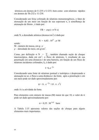 68
térmicos em átomos de U-235 e U-233, bem como com nêutrons rápidos
em átomos de Th-232 e U-238.
Considerando um feixe colimado de nêutrons monoenergéticos, o fator de
atenuação de um meio em função de sua espessura x, à semelhança da
atenuação de fótons , é dado por:
FR = exp (- σ N x)
onde N, a densidade atômica (átomos/cm3
) é dada por
N = 6,02 . 1023
. ρ/ M
sendo:
M - número de massa, em g ; e
ρ - densidade do meio, em g/cm3
.
Como, por definição σ N = ∑ , também chamada seção de choque
macroscópica, dada em cm-1
, o fluxo de nêutrons, I, resultante de sua
penetração em uma distancia r de uma barreira, em função de um fluxo de
nêutrons incidentes colimados, I0, é dado por:
I =I0 e -∑x
Considerando uma fonte de nêutrons pontual e isotrópica e desprezando a
atenuação no ar, o fluxo a uma distância r da fonte, após a penetração x em
um meio pode ser dado aproximadamente por:
φ = A . e - ∑x
/ (4 . π . r2
)
onde A é a atividade da fonte.
Para elementos com número de massa (M) maior do que 10, o valor de σ
pode ser dado aproximadamente por:
σ = 0,35 . M 0,42
barn
A Tabela 3.15 apresenta valores das seções de choque para alguns
elementos mais importantes.
 