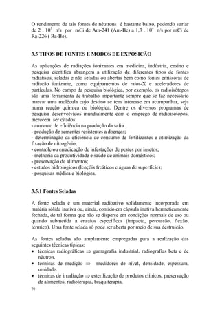 70
O rendimento de tais fontes de nêutrons é bastante baixo, podendo variar
de 2 . 103
n/s por mCi de Am-241 (Am-Be) a 1,3 . 104
n/s por mCi de
Ra-226 ( Ra-Be).
3.5 TIPOS DE FONTES E MODOS DE EXPOSIÇÃO
As aplicações de radiações ionizantes em medicina, indústria, ensino e
pesquisa científica abrangem a utilização de diferentes tipos de fontes
radiativas, seladas e não seladas ou abertas bem como fontes emissoras de
radiação ionizante, como equipamentos de raios-X e aceleradores de
partículas. No campo da pesquisa biológica, por exemplo, os radioisótopos
são uma ferramenta de trabalho importante sempre que se faz necessário
marcar uma molécula cujo destino se tem interesse em acompanhar, seja
numa reação química ou biológica. Dentre os diversos programas de
pesquisa desenvolvidos mundialmente com o emprego de radioisótopos,
merecem ser citados:
- aumento de eficiência na produção da safra ;
- produção de sementes resistentes a doenças;
- determinação da eficiência de consumo de fertilizantes e otimização da
fixação de nitrogênio;
- controle ou erradicação de infestações de pestes por insetos;
- melhoria da produtividade e saúde de animais domésticos;
- preservação de alimentos;
- estudos hidrológicos (lençóis freáticos e águas de superfície);
- pesquisas médica e biológica.
3.5.1 Fontes Seladas
A fonte selada é um material radioativo solidamente incorporado em
matéria sólida inativa ou, ainda, contido em cápsula inativa hermeticamente
fechada, de tal forma que não se disperse em condições normais de uso ou
quando submetida a ensaios específicos (impacto, percussão, flexão,
térmico). Uma fonte selada só pode ser aberta por meio de sua destruição.
As fontes seladas são amplamente empregadas para a realização das
seguintes técnicas típicas:
• técnicas radiográficas ⇒ gamagrafia industrial, radiografias beta e de
nêutron.
• técnicas de medição ⇒ medidores de nível, densidade, espessura,
umidade.
• técnicas de irradiação ⇒ esterilização de produtos clínicos, preservação
de alimentos, radioterapia, braquiterapia.
 