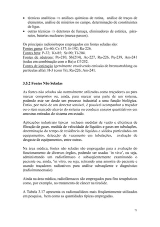 71
• técnicas analíticas ⇒ análises químicas de rotina, análise de traços de
elementos, análise de minérios no campo, determinação de constituintes
de ligas.
• outras técnicas ⇒ detetores de fumaça, eliminadores de estática, pára-
raios, baterias nucleares (marca-passos).
Os principais radioisótopos empregados em fontes seladas são:
Fontes gama: Co-60; Cs-137; Ir-192; Ra-226.
Fontes beta: P-32; Kr-85; Sr-90; Tl-204.
Fontes de nêutrons: Po-210, Sb(214), Ac-227, Ra-226, Pu-239, Am-241
(todas em combinação com o Be) e Cf-252.
Fontes de ionização (geralmente envolvendo emissão de bremsstrahlung ou
partículas alfa): H-3 (com Ti); Ra-226; Am-241.
3.5.2 Fontes Não Seladas
As fontes não seladas são normalmente utilizadas como traçadores ou para
marcar compostos ou, ainda, para marcar uma parte de um sistema,
podendo este ser desde um processo industrial a uma função biológica.
Então, por meio de um detector sensível, é possível acompanhar o traçador
ou o item marcado através do sistema ou conduzir ensaios quantitativos em
amostras retiradas do sistema em estudo.
Aplicações industriais típicas incluem medidas de vazão e eficiência de
filtração de gases, medida de velocidade de líquidos e gases em tubulações,
determinação do tempo de residência de líquidos e sólidos particulados em
equipamentos, detecção de vazamento em tubulações, avaliação de
desgaste de equipamentos, entre outras.
Na área médica, fontes não seladas são empregadas para a avaliação do
funcionamento de diversos órgãos, podendo ser usadas ‘in vivo’, ou seja,
administrando um radiofármaco e subseqüentemente examinando o
paciente ou, ainda, ‘in vitro, ou seja, retirando uma amostra do paciente e
usando traçadores radioativos para análise subseqüente e diagnóstico
(radioimunoensaio)
Ainda na área médica, radiofármacos são empregados para fins terapêuticos
como, por exemplo, no tratamento de câncer na tireóide.
A Tabela 3.17 apresenta os radionuclídeos mais freqüentemente utilizados
em pesquisa, bem como as quantidades típicas empregadas.
 