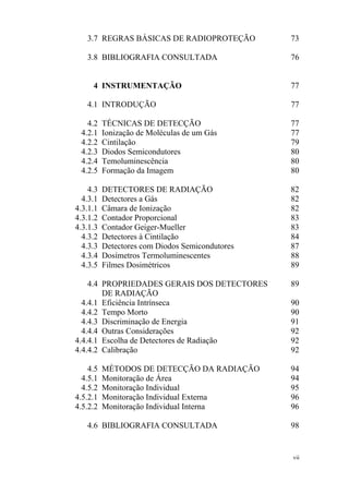 vii
3.7 REGRAS BÁSICAS DE RADIOPROTEÇÃO 73
3.8 BIBLIOGRAFIA CONSULTADA 76
4 INSTRUMENTAÇÃO 77
4.1 INTRODUÇÃO 77
4.2 TÉCNICAS DE DETECÇÃO 77
4.2.1 Ionização de Moléculas de um Gás 77
4.2.2 Cintilação 79
4.2.3 Diodos Semicondutores 80
4.2.4 Temoluminescência 80
4.2.5 Formação da Imagem 80
4.3 DETECTORES DE RADIAÇÃO 82
4.3.1 Detectores a Gás 82
4.3.1.1 Câmara de Ionização 82
4.3.1.2 Contador Proporcional 83
4.3.1.3 Contador Geiger-Mueller 83
4.3.2 Detectores à Cintilação 84
4.3.3 Detectores com Diodos Semicondutores 87
4.3.4 Dosímetros Termoluminescentes 88
4.3.5 Filmes Dosimétricos 89
4.4 PROPRIEDADES GERAIS DOS DETECTORES
DE RADIAÇÃO
89
4.4.1 Eficiência Intrínseca 90
4.4.2 Tempo Morto 90
4.4.3 Discriminação de Energia 91
4.4.4 Outras Considerações 92
4.4.4.1 Escolha de Detectores de Radiação 92
4.4.4.2 Calibração 92
4.5 MÉTODOS DE DETECÇÃO DA RADIAÇÃO 94
4.5.1 Monitoração de Área 94
4.5.2 Monitoração Individual 95
4.5.2.1 Monitoração Individual Externa 96
4.5.2.2 Monitoração Individual Interna 96
4.6 BIBLIOGRAFIA CONSULTADA 98
 