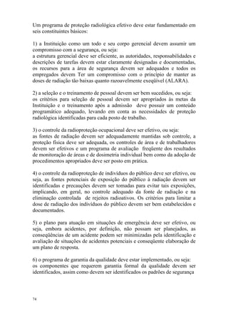 74
Um programa de proteção radiológica efetivo deve estar fundamentado em
seis constituintes básicos:
1) a Instituição como um todo e seu corpo gerencial devem assumir um
compromisso com a segurança, ou seja:
a estrutura gerencial deve ser eficiente, as autoridades, responsabilidades e
descrições de tarefas devem estar claramente designadas e documentadas,
os recursos para a área de segurança devem ser adequados e todos os
empregados devem Ter um compromisso com o princípio de manter as
doses de radiação tão baixas quanto razoavelmente exeqüível (ALARA).
2) a seleção e o treinamento de pessoal devem ser bem sucedidos, ou seja:
os critérios para seleção de pessoal devem ser apropriados às metas da
Instituição e o treinamento após a admissão deve possuir um conteúdo
programático adequado, levando em conta as necessidades de proteção
radiológica identificadas para cada posto de trabalho.
3) o controle da radioproteção ocupacional deve ser efetivo, ou seja:
as fontes de radiação devem ser adequadamente mantidas sob controle, a
proteção física deve ser adequada, os controles de área e de trabalhadores
devem ser efetivos e um programa de avaliação freqüente dos resultados
de monitoração de áreas e de dosimetria individual bem como da adoção de
procedimentos apropriados deve ser posto em prática.
4) o controle da radioproteção de indivíduos do público deve ser efetivo, ou
seja, as fontes potenciais de exposição do público à radiação devem ser
identificadas e precauções devem ser tomadas para evitar tais exposições,
implicando, em geral, no controle adequado da fonte de radiação e na
eliminação controlada de rejeitos radioativos. Os critérios para limitar a
dose de radiação dos indivíduos do público devem ser bem estabelecidos e
documentados.
5) o plano para atuação em situações de emergência deve ser efetivo, ou
seja, embora acidentes, por definição, não possam ser planejados, as
conseqüências de um acidente podem ser minimizadas pela identificação e
avaliação de situações de acidentes potenciais e conseqüente elaboração de
um plano de resposta.
6) o programa de garantia da qualidade deve estar implementado, ou seja:
os componentes que requerem garantia formal da qualidade devem ser
identificados, assim como devem ser identificados os padrões de segurança
 