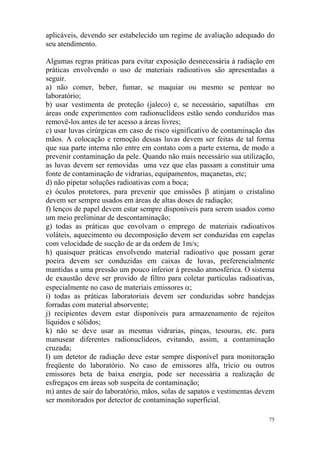75
aplicáveis, devendo ser estabelecido um regime de avaliação adequado do
seu atendimento.
Algumas regras práticas para evitar exposição desnecessária à radiação em
práticas envolvendo o uso de materiais radioativos são apresentadas a
seguir.
a) não comer, beber, fumar, se maquiar ou mesmo se pentear no
laboratório;
b) usar vestimenta de proteção (jaleco) e, se necessário, sapatilhas em
áreas onde experimentos com radionuclídeos estão sendo conduzidos mas
removê-los antes de ter acesso a áreas livres;
c) usar luvas cirúrgicas em caso de risco significativo de contaminação das
mãos. A colocação e remoção dessas luvas devem ser feitas de tal forma
que sua parte interna não entre em contato com a parte externa, de modo a
prevenir contaminação da pele. Quando não mais necessário sua utilização,
as luvas devem ser removidas uma vez que elas passam a constituir uma
fonte de contaminação de vidrarias, equipamentos, maçanetas, etc;
d) não pipetar soluções radioativas com a boca;
e) óculos protetores, para prevenir que emissões β atinjam o cristalino
devem ser sempre usados em áreas de altas doses de radiação;
f) lenços de papel devem estar sempre disponíveis para serem usados como
um meio preliminar de descontaminação;
g) todas as práticas que envolvam o emprego de materiais radioativos
voláteis, aquecimento ou decomposição devem ser conduzidas em capelas
com velocidade de sucção de ar da ordem de 1m/s;
h) quaisquer práticas envolvendo material radioativo que possam gerar
poeira devem ser conduzidas em caixas de luvas, preferencialmente
mantidas a uma pressão um pouco inferior à pressão atmosférica. O sistema
de exaustão deve ser provido de filtro para coletar partículas radioativas,
especialmente no caso de materiais emissores α;
i) todas as práticas laboratoriais devem ser conduzidas sobre bandejas
forradas com material absorvente;
j) recipientes devem estar disponíveis para armazenamento de rejeitos
líquidos e sólidos;
k) não se deve usar as mesmas vidrarias, pinças, tesouras, etc. para
manusear diferentes radionuclídeos, evitando, assim, a contaminação
cruzada;
l) um detetor de radiação deve estar sempre disponível para monitoração
freqüente do laboratório. No caso de emissores alfa, trício ou outros
emissores beta de baixa energia, pode ser necessária a realização de
esfregaços em áreas sob suspeita de contaminação;
m) antes de sair do laboratório, mãos, solas de sapatos e vestimentas devem
ser monitorados por detector de contaminação superficial.
 