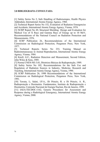 76
3.8 BIBLIOGRAFIA CONSULTADA
[1] Safety Series No 2, Safe Handling of Radioisotopes, Health Physics
Addendum, International Atomic Energy Agency, 1960.
[2] Technical Report Series No 152, Evaluation of Radiation Emergencies
and Accidents, International Atomic Energy Agency, Vienna, 1974.
[3] NCRP Report No 49, Structural Shielding Design and Evaluation for
Medical Use of X Rays and Gamma Rays of Energy up to 10 MeV,
Recommendations of the National Council on Radiation Protection and
Measurements, 1976.
[4] ICRP Publication 26, Recommendations of the International
Commission on Radiological Protection, Pergamon Press, New York,
1977.
[5] Technical Reports Series No 233, Training Manual on
Radioimmunoassay in Animal Reproduction, International Atomic Energy
Agency, Vienna, 1984.
[6] Knoll, G.F., Radiation Detection and Measurement, Second Edition,
John Wiley & Sons, 1989.
[7] Norma CNEN-NE-3.01, Diretrizes Básicas de Radioproteção, 1989.
[8] Safety Series No 102, Recommendations for the Safe Use and
Regulation of Radiation Sources in Industry, Medicine, Research and
Teaching, International Atomic Energy Agency, Vienna, 1990.
[9] ICRP Publication 26, 1990 Recommendations of the International
Commission on Radiological Protection, Pergamon Press, New York,
1991.
[10] Tawata, L; Salati, I.P.A., Di Prinzio, R. e Di Prinzio, A. R.,
Radioproteção e Dosimetria: Fundamentos, Instituto de Radioproteção e
Dosimetria, Comissão Nacional de Energia Nuclear, Rio de Janeiro, 1999.
[11] IAEA-TECDOC-1162, Generic Procedures for Assessment and
Response during a Radiological Emergency, International Atomic Energy
Agency, Vienna, 2000.
 