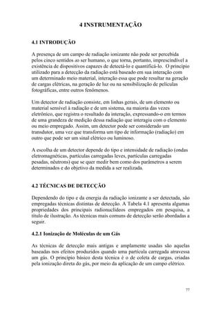 77
4 INSTRUMENTAÇÃO
4.1 INTRODUÇÃO
A presença de um campo de radiação ionizante não pode ser percebida
pelos cinco sentidos do ser humano, o que torna, portanto, imprescindível a
existência de dispositivos capazes de detectá-lo e quantificá-lo. O princípio
utilizado para a detecção da radiação está baseado em sua interação com
um determinado meio material, interação essa que pode resultar na geração
de cargas elétricas, na geração de luz ou na sensibilização de películas
fotográficas, entre outros fenômenos.
Um detector de radiação consiste, em linhas gerais, de um elemento ou
material sensível à radiação e de um sistema, na maioria das vezes
eletrônico, que registra o resultado da interação, expressando-o em termos
de uma grandeza de medição dessa radiação que interagiu com o elemento
ou meio empregado. Assim, um detector pode ser considerado um
transdutor, uma vez que transforma um tipo de informação (radiação) em
outro que pode ser um sinal elétrico ou luminoso.
A escolha de um detector depende do tipo e intensidade de radiação (ondas
eletromagnéticas, partículas carregadas leves, partículas carregadas
pesadas, nêutrons) que se quer medir bem como dos parâmetros a serem
determinados e do objetivo da medida a ser realizada.
4.2 TÉCNICAS DE DETECÇÃO
Dependendo do tipo e da energia da radiação ionizante a ser detectada, são
empregadas técnicas distintas de detecção. A Tabela 4.1 apresenta algumas
propriedades dos principais radionuclídeos empregados em pesquisa, a
título de ilustração. As técnicas mais comuns de detecção serão abordadas a
seguir.
4.2.1 Ionização de Moléculas de um Gás
As técnicas de detecção mais antigas e amplamente usadas são aquelas
baseadas nos efeitos produzidos quando uma partícula carregada atravessa
um gás. O princípio básico desta técnica é o de coleta de cargas, criadas
pela ionização direta do gás, por meio da aplicação de um campo elétrico.
 