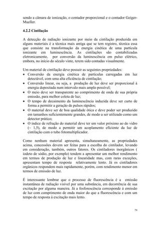 79
sendo a câmara de ionização, o contador proporcional e o contador Geiger-
Mueller.
4.2.2 Cintilação
A detecção de radiação ionizante por meio da cintilação produzida em
alguns materiais é a técnica mais antiga que se tem registro, técnica essa
que consiste na transformação da energia cinética de uma partícula
ionizante em luminescência. As cintilações são contabilizadas
eletronicamente, por conversão da luminescência em pulso elétrico,
embora, no início do século vinte, terem sido contadas visualmente.
Um material de cintilação deve possuir as seguintes propriedades:
• Conversão da energia cinética de partículas carregadas em luz
detectável, com uma alta eficiência de cintilação;
• Conversão linear, ou seja, a produção de luz deve ser proporcional à
energia depositada num intervalo mais amplo possível;
• O meio deve ser transparente ao comprimento de onda de sua própria
emissão, para melhor coleta de luz;
• O tempo de decaimento da luminescência induzida deve ser curto de
forma a permitir a geração de pulsos rápidos;
• O material deve ser de boa qualidade ótica e deve poder ser produzido
em tamanhos suficientemente grandes, de modo a ser utilizado como um
detector prático;
• O índice de refração do material deve ter um valor próximo ao do vidro
(~ 1,5), de modo a permitir um acoplamento eficiente da luz de
cintilação com o tubo fotomultiplicador.
Como nenhum material apresenta, simultaneamente, as propriedades
acima, concessões devem ser feitas para a escolha do cintilador, levando
em consideração, também, outros fatores. Os cintiladores inorgânicos (
iodeto de sódio, por exemplo) tendem a apresentar um melhor rendimento
em termos de produção de luz e linearidade mas, com raras exceções,
apresentam tempo de resposta relativamente lento. Já os cintiladores
orgânicos respondem mais rapidamente, porém, com rendimento menor em
termos de emissão de luz.
É interessante lembrar que o processo de fluorescência é a emissão
instantânea de radiação visível por uma substância, em decorrência de sua
excitação por alguma maneira. Já a fosforescência corresponde à emissão
de luz com comprimento de onda maior do que a fluorescência e com um
tempo de resposta à excitação mais lento.
 