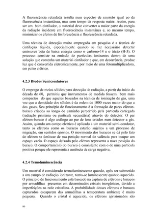 80
A fluorescência retardada resulta num espectro de emissão igual ao da
fluorescência instantânea, mas com tempo de resposta maior. Assim, para
ser um bom cintilador, o material deve converter a maior parte da energia
da radiação incidente em fluorescência instantânea e, ao mesmo tempo,
minimizar os efeitos de fosforescência e fluorescência retardada.
Uma técnica de detecção muito empregada em pesquisa é a técnica de
cintilação líquida, especialmente quando se faz necessário detectar
emissores beta de baixa energia como o carbono-14 e o trício (H-3). O
processo consiste na emissão de partículas ionizantes dentro de uma
solução que contenha um material cintilador e que, em decorrência, produz
luz que é convertida eletronicamente, por meio de uma fotomultiplicadora,
em pulso elétrico.
4.2.3 Diodos Semicondutores
O emprego de meios sólidos para detecção de radiação, a partir do início da
década de 60, permitiu que instrumentos de medida fossem bem mais
compactos do que aqueles baseados na técnica de ionização de gás, uma
vez que a densidade dos sólidos é da ordem de 1000 vezes maior do que a
dos gases. Seu princípio de funcionamento é a formação de pares elétron-
buraco criados ao longo do caminho percorrido pela partícula carregada
(radiação primária ou partícula secundária) através do detector. O par
elétron-buraco é algo análogo ao par de íons criados num detector a gás.
Assim, quando um campo elétrico é aplicado a um material semi-condutor,
tanto os elétrons como os buracos estarão sujeitos a um processo de
migração, em sentidos opostos. O movimento dos buracos se dá pelo fato
do elétron se deslocar de sua posição normal de valência para ocupar um
espaço vazio. O espaço deixado pelo elétron representa a nova posição do
buraco. O comportamento do buraco é consistente com o de uma partícula
positiva porque ele representa a ausência de carga negativa.
4.2.4 Temoluminescência
Um material é considerado termoluminescente quando, após ser submetido
a um campo de radiação ionizante, torna-se luminescente quando aquecido.
O princípio de funcionamento está baseado na captura de elétrons e buracos
por armadilhas presentes em determinados cristais inorgânicos, devido a
imperfeições na rede cristalina. A probabilidade desses elétrons e buracos
capturados escaparem das armadilhas a temperatura ambiente é muito
pequena. Quando o cristal é aquecido, os elétrons aprisionados são
 