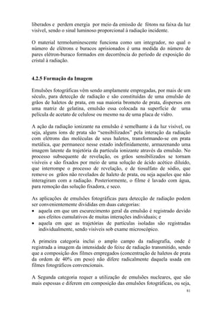 81
liberados e perdem energia por meio da emissão de fótons na faixa da luz
visível, sendo o sinal luminoso proporcional à radiação incidente.
O material termoluminescente funciona como um integrador, no qual o
número de elétrons e buracos aprisionados é uma medida do número de
pares elétron-buraco formados em decorrência do período de exposição do
cristal à radiação.
4.2.5 Formação da Imagem
Emulsões fotográficas vêm sendo amplamente empregadas, por mais de um
século, para detecção de radiação e são constituídas de uma emulsão de
grãos de haletos de prata, em sua maioria brometo de prata, dispersos em
uma matriz de gelatina, emulsão essa colocada na superfície de uma
película de acetato de celulose ou mesmo na de uma placa de vidro.
A ação da radiação ionizante na emulsão é semelhante à da luz visível, ou
seja, alguns íons de prata são “sensibilizados” pela interação da radiação
com elétrons das moléculas de seus haletos, transformando-se em prata
metálica, que permanece nesse estado indefinidamente, armazenando uma
imagem latente da trajetória da partícula ionizante através da emulsão. No
processo subsequente de revelação, os grãos sensibilizados se tornam
visíveis e são fixados por meio de uma solução de ácido acético diluído,
que interrompe o processo de revelação, e de tiosulfato de sódio, que
remove os grãos não revelados de haleto de prata, ou seja aqueles que não
interagiram com a radiação. Posteriormente, o filme é lavado com água,
para remoção das solução fixadora, e seco.
As aplicações de emulsões fotográficas para detecção de radiação podem
ser convenientemente divididas em duas categorias:
• aquela em que um escurecimento geral da emulsão é registrado devido
aos efeitos cumulativos de muitas interações individuais; e
• aquela em que as trajetórias de partículas isoladas são registradas
individualmente, sendo visíveis sob exame microscópico.
A primeira categoria inclui o amplo campo da radiografia, onde é
registrada a imagem da intensidade do feixe de radiação transmitido, sendo
que a composição dos filmes empregados (concentração de haletos de prata
da ordem de 40% em peso) não difere radicalmente daquela usada em
filmes fotográficos convencionais.
A Segunda categoria requer a utilização de emulsões nucleares, que são
mais espessas e diferem em composição das emulsões fotográficas, ou seja,
 