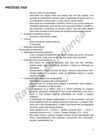 PRÓTESE FIXA
9
 Deve ser feita em alta rotação.
 Velocidade da rotação: Deve ser sempre feito em alta rotação, com
exceção do acabamento; Quanto maior a velocidade da broca, menor a
sua trepidação e menos calor, ou seja, menos injúria à polpa.
 Deve levar em consideração o tamanho, forma e que a broca esteja em
condições adequadas, pois ela deve ser nova para facilitar o trabalho e
não esquentar e prejudicar os tecidos. Assim, com ela velha deverá
fazer maior pressão e maior tempo de contato proporcionando injúrias.
 Evolução do processo carioso:
 Se evoluir, pode atingir a polpa.
 Trauma:
 Dente escurecido devido a trauma.
 É necrosado.
 Materiais restauradores
- Preservação do periodonto:
 Respostas dos tecidos gengivais:
 Todo e qualquer procedimento de menor invasão que tenha, há injúrias
ao periodonto. Logo, deve-se buscar uma menor injúria possível.
 Contornos das coroas protéticas:
 Elas devem ter contorno adequado, pois caso isso não aconteça,
poderá causar cárie, impactação alimentar e injúria ou inflamação ao
periodonto.
 Sobrecontorno (Causa acúmulo de placa), normal e subcontorno (Tem
contato direto com a gengiva, então os alimentos passam a causar
trauma na região).
 Localização das margens das restaurações:
 Restringe-se o preparo até a coroa clínica.
 Deve-se usar fio retrator para proteger o periodonto, para afastar o
epitélio e visualizar o limite do sulco.
 Supragengival (É o melhor, pois é o menos profundo da margem
gengival), gengival e subgengival (Tem o pior prognóstico, pois tem a
maior e mais intensa resposta inflamatória por invadir o espaço
biológico).
 A localização da margem subgengival é um mal necessário, pois em
áreas estéticas como nos dentes superiores anteriores, a margem deve
estar sub e não supragengival. O ideal é que fosse feito supragengival
em todos, porém não haveria estética.
 Sulco gengival (0,2 – 0,8mm) + Epitélio juncional (0,9 – 1,5mm) +
Inserção conjuntiva (0,9 – 1,5mm) = Espaço biológico (2,5 – 3mm).
 Não pode invadir o espaço biológico porque haverá compressão das
fibras, desencadeando uma isquemia, provocando uma inflamação,
exudato, sangramento, etc.
 