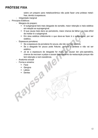 PRÓTESE FIXA
12
sobre um preparo para metalocerâmica não pode fazer uma prótese metal-
free, devido à espessura.
- Integridade marginal
o Princípios Estéticos:
- Margens do preparo:
 O subgengival terá mais desgaste de esmalte, maior retenção e mais estética
em relação ao supragengival.
 O que causa mais dano ao periodonto, maior chance de falhar e o mais difícil
de moldar é o subgengival.
 Em área estética infelizmente o que deve-se fazer é o subgengival, por ser
estético.
- Espessura porcelana:
 Se a espessura da porcelana for pouca, ela não vai ficar estética.
 Se o desgaste for pouco pode fraturar, perfurar a prótese e não vai ser
estético.
 Já se a espessura de desgaste for muita, vai causar dor pós-operatória,
chance de necrosar a polpa e causar deslocamento da restauração porque não
tem retenção e nem resistência.
- Anatomia oclusal
- Forma e simetria:
 Face
 Gengiva
 Lábios
 Dentes
 
