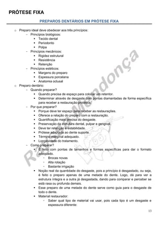 PRÓTESE FIXA
13
PREPAROS DENTÁRIOS EM PRÓTESE FIXA
o Preparo ideal deve obedecer aos três princípios:
- Princípios biológicos:
 Tecido dental
 Periodonto
 Polpa
- Princípios mecânicos:
 Rigidez estrutural
 Resistência
 Retenção
- Princípios estéticos:
 Margens do preparo
 Espessura porcelana
 Anatomia oclusal
o Preparo dentário:
- Quando preparar?
 Quando precisa de espaço para colocar um retentor.
 Determinar através de desgaste com pontas diamantadas de forma específica
para receber a restauração protética.
- Por que preparar?
 Porque deve ter espaço para receber as restaurações.
 Oferece a relação do preparo com a restauração.
 Quantificação mais precisa do desgaste.
 Preservação da estrutura dental, pulpar e gengival.
 Deve ter retenção e estabilidade.
 Prótese adaptada ao dente suporte.
 Término marginal adequado.
 Longevidade do tratamento.
- Como preparar?
 É feito com pontas de tamanhos e formas específicas para dar o formato
adequado.
 Brocas novas
 Alta rotação
 Bastante irrigação
 Noção real da quantidade do desgaste, pois a princípio é desgastado, ou seja,
é feito o preparo apenas de uma metade do dente. Logo, dá para ver a
estrutura íntegra e a outra já desgastada, dando para comparar e perceber se
está rasa ou profunda demais.
 Esse preparo de uma metade do dente serve como guia para o desgaste de
todo o dente.
 Material restaurador:
 Saber qual tipo de material vai usar, pois cada tipo é um desgaste e
espessura diferente:
 