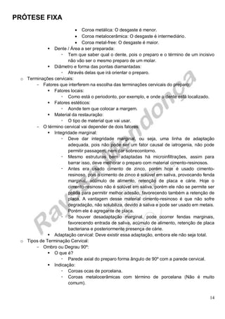 PRÓTESE FIXA
14
 Coroa metálica: O desgaste é menor.
 Coroa metalocerâmica: O desgaste é intermediário.
 Coroa metal-free: O desgaste é maior.
 Dente / Área a ser preparada:
 Tem que saber qual o dente, pois o preparo e o término de um incisivo
não vão ser o mesmo preparo de um molar.
 Diâmetro e forma das pontas diamantadas:
 Através delas que irá orientar o preparo.
o Terminações cervicais:
- Fatores que interferem na escolha das terminações cervicais do preparo:
 Fatores locais:
 Como está o periodonto, por exemplo, e onde o dente está localizado.
 Fatores estéticos:
 Aonde tem que colocar a margem.
 Material da restauração:
 O tipo de material que vai usar.
- O término cervical vai depender de dois fatores:
 Integridade marginal:
 Deve dar integridade marginal, ou seja, uma linha de adaptação
adequada, pois não pode ser um fator causal de iatrogenia, não pode
permitir passagem, nem dar sobrecontorno.
 Mesmo estruturas bem adaptadas há microinfiltrações, assim para
barrar isso, deve melhorar o preparo com material cimento-resinosos.
 Antes era usado cimento de zinco, porém hoje é usado cimento-
resinoso, pois o cimento de zinco é solúvel em saliva, provocando fenda
marginal, acúmulo de alimento, retenção de placa e cárie. Hoje o
cimento-resinoso não é solúvel em saliva, porém ele não se permite ser
polida para permitir melhor adesão, favorecendo também a retenção de
placa. A vantagem desse material cimento-resinoso é que não sofre
degradação, não solubiliza, devido à saliva e pode ser usado em metais.
Porém ele é agregante de placa.
 Se houver desadaptação marginal, pode ocorrer fendas marginais,
favorecendo entrada de saliva, acúmulo de alimento, retenção de placa
bacteriana e posteriormente presença de cárie.
 Adaptação cervical: Deve existir essa adaptação, embora ele não seja total.
o Tipos de Terminação Cervical:
- Ombro ou Degrau 90º:
 O que é?
 Parede axial do preparo forma ângulo de 90º com a parede cervical.
 Indicação:
 Coroas ocas de porcelana.
 Coroas metalocerâmicas com término de porcelana (Não é muito
comum).
 