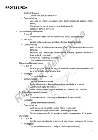 PRÓTESE FIXA
15
 Contra-indicação:
 Coroas com estrutura metálica.
 Características:
 Exigência de maior espessura para maior resistência (Causa menos
fratura)
 Dificuldade de escoamento do agente cimentante
 Desajuste oclusal e cervical
- Ombro ou Degrau Biselado:
 O que é?
 Preparo em ombro com biselamento da aresta cavosuperficial.
 Indicação:
 Coroas metalocerâmicas com ligas áureas (Ligas de ouro).
 Características:
 Melhor inserção/adaptação da coroa (Remoção excessiva de estrutura
dentária).
 Redução das alterações dimensionais durante queima (Diminui a
desadaptação marginal).
 Aumento da resistência funcional
 Comprometimento estético
- Chanfro ou Côncavo Largo:
 O que é?
 Parede gengival forma um segmento de circunferência da parede axial
até a terminação propriamente dita.
 Indicação:
 Coroas de cerâmica pura
 Características:
 Linha de terminação nítida
 Contorno adequado das regiões cervical, vestibular e proximal
 Melhor distribuição de tensões
 Menor discrepância marginal e melhor escoamento dos cimentos
- Ombro ou Degrau Arredondado:
 O que é?
 Preparo em ombro, com ângulo áxio-cervical arredondado.
 Indicação:
 Coroas totalmente cerâmicas.
 Características:
 Maior desgaste na região cervical (Maior resistência)
 Difícil execução para obtenção de uma margem nítida
 Diminui a concentração de tensões e facilita o escoamento do cimento
- Chanfrado:
 O que é?
 Junção entre parede axial e gengiva é feita por um segmento de círculo.
 Indicações:
 Coroas metalocerâmicas com ligas básicas (Não-áureas)
 