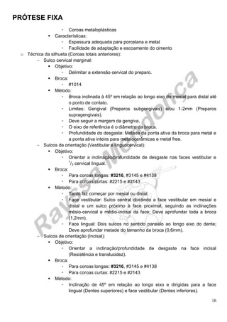 PRÓTESE FIXA
16
 Coroas metaloplásticas
 Características:
 Espessura adequada para porcelana e metal
 Facilidade de adaptação e escoamento do cimento
o Técnica da silhueta (Coroas totais anteriores):
- Sulco cervical marginal:
 Objetivo:
 Delimitar a extensão cervical do preparo.
 Broca:
 #1014
 Método:
 Broca inclinada à 45º em relação ao longo eixo de mesial para distal até
o ponto de contato.
 Limites: Gengival (Preparos subgengivais) e/ou 1-2mm (Preparos
supragengivais).
 Deve seguir a margem da gengiva.
 O eixo de referência é o diâmetro da broca.
 Profundidade do desgaste: Metade da ponta ativa da broca para metal e
a ponta ativa inteira para metalocerâmicas e metal free.
- Sulcos de orientação (Vestibular e linguocervical):
 Objetivo:
 Orientar a inclinação/profundidade de desgaste nas faces vestibular e
1
/3 cervical lingual.
 Broca:
 Para coroas longas: #3216, #3145 e #4138
 Para coroas curtas: #2215 e #2143
 Método:
 Tanto faz começar por mesial ou distal.
 Face vestibular: Sulco central dividindo a face vestibular em mesial e
distal e um sulco próximo à face proximal, seguindo as inclinações
mésio-cervical e médio-incisal da face; Deve aprofundar toda a broca
(1,2mm).
 Face lingual: Dois sulcos no sentido paralelo ao longo eixo do dente;
Deve aprofundar metade do tamanho da broca (0,6mm).
- Sulcos de orientação (Incisal):
 Objetivo:
 Orientar a inclinação/profundidade de desgaste na face incisal
(Resistência e translucidez).
 Broca:
 Para coroas longas: #3216, #3145 e #4138
 Para coroas curtas: #2215 e #2143
 Método:
 Inclinação de 45º em relação ao longo eixo e dirigidas para a face
lingual (Dentes superiores) e face vestibular (Dentes inferiores).
 