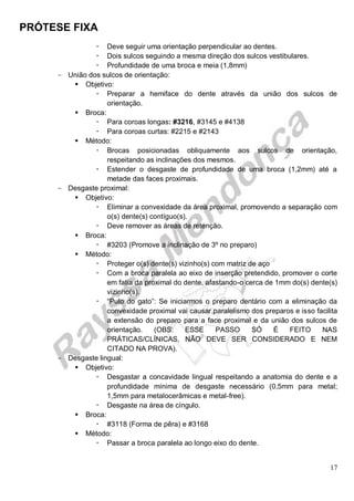 PRÓTESE FIXA
17
 Deve seguir uma orientação perpendicular ao dentes.
 Dois sulcos seguindo a mesma direção dos sulcos vestibulares.
 Profundidade de uma broca e meia (1,8mm)
- União dos sulcos de orientação:
 Objetivo:
 Preparar a hemiface do dente através da união dos sulcos de
orientação.
 Broca:
 Para coroas longas: #3216, #3145 e #4138
 Para coroas curtas: #2215 e #2143
 Método:
 Brocas posicionadas obliquamente aos sulcos de orientação,
respeitando as inclinações dos mesmos.
 Estender o desgaste de profundidade de uma broca (1,2mm) até a
metade das faces proximais.
- Desgaste proximal:
 Objetivo:
 Eliminar a convexidade da área proximal, promovendo a separação com
o(s) dente(s) contíguo(s).
 Deve remover as áreas de retenção.
 Broca:
 #3203 (Promove a inclinação de 3º no preparo)
 Método:
 Proteger o(s) dente(s) vizinho(s) com matriz de aço
 Com a broca paralela ao eixo de inserção pretendido, promover o corte
em fatia da proximal do dente, afastando-o cerca de 1mm do(s) dente(s)
vizinho(s).
 “Pulo do gato”: Se iniciarmos o preparo dentário com a eliminação da
convexidade proximal vai causar paralelismo dos preparos e isso facilita
a extensão do preparo para a face proximal e da união dos sulcos de
orientação. (OBS: ESSE PASSO SÓ É FEITO NAS
PRÁTICAS/CLÍNICAS, NÃO DEVE SER CONSIDERADO E NEM
CITADO NA PROVA).
- Desgaste lingual:
 Objetivo:
 Desgastar a concavidade lingual respeitando a anatomia do dente e a
profundidade mínima de desgaste necessário (0,5mm para metal;
1,5mm para metalocerâmicas e metal-free).
 Desgaste na área de cíngulo.
 Broca:
 #3118 (Forma de pêra) e #3168
 Método:
 Passar a broca paralela ao longo eixo do dente.
 