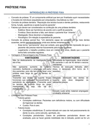 PRÓTESE FIXA
1
INTRODUÇÃO À PRÓTESE FIXA
o Conceito de prótese: “É um componente artificial que tem por finalidade suprir necessidades
e funções de indivíduos sequelados por amputações, traumáticas ou não”.
o Conceito de prótese dentária: “Reposição dos tecidos bucais e dentes perdidos, restaurando
forma, função, aparência e saúde bucal do paciente”.
o Fatores que devem ser considerados na confecção de uma prótese dentária:
- Estética: Deve ser harmônico de acordo com o perfil do paciente.
- Fonética: Deve devolver a fala, sem deixar o paciente ficar “chiando”.
- Mastigação: Deve devolver a mastigação.
- Psicológico: Em relação à expectativa do paciente.
o Conceito de prótese parcial fixa: “Um elemento capaz de substituir um ou mais dentes
ausentes, sendo permanentemente unida aos dentes remanescentes”.
- Esse termo “permanente” deve ser evitado, pois esse termo dá impressão de que o
paciente não precisa retornar futuramente para trocar a prótese.
- Legalmente o trabalho protético dura em média de 5 anos, desde que o paciente
tenha feito consultas regulares.
o Vantagens X Desvantagens das Próteses Fixas:
VANTAGENS DESVANTAGENS
Não há deslocamento na mastigação, pois
ela é fixa.
Dificuldade de higienização, deve orientar
ao paciente o uso de fio dental e escova
interdental.
Não apresenta aumento de volume
coronário, facilitando a adaptação por parte
dos pacientes, pois não tem como fazer uma
prótese mais larga do que os dentes do
paciente.
Técnica de execução delicada, além
disso, é demorado (Em torno de 5
sessões).
Transmite aos dentes de suporte forças
funcionais que estimulam favoravelmente o
periodonto de sustentação (Transmite para
os tecidos de suporte força da carga
mastigatória, ou seja, não vai ter
reabsorção).
Desgaste acentuado dos dentes de
suporte, pois deve desgastar os
elementos pilares.
Elevado custo entre material empregado
e trabalho artesanal
o Limitações das Próteses Fixas:
- Fatores gerais:
 Condições sistêmicas: Pacientes com deficiência motora, ou com dificuldade
de higienizar os dentes.
 Custos: Pois é caro.
- Fatores locais:
 Condições ortodônticas: É contra-indicado em caso de mal posicionamento do
dente no arco, como extruído, apinhado, etc.
 Condições periodontais: Casos de problemas periodontais devem ser
analisado, pois se haver grande mobilidade não é indicado, porém se for um
 